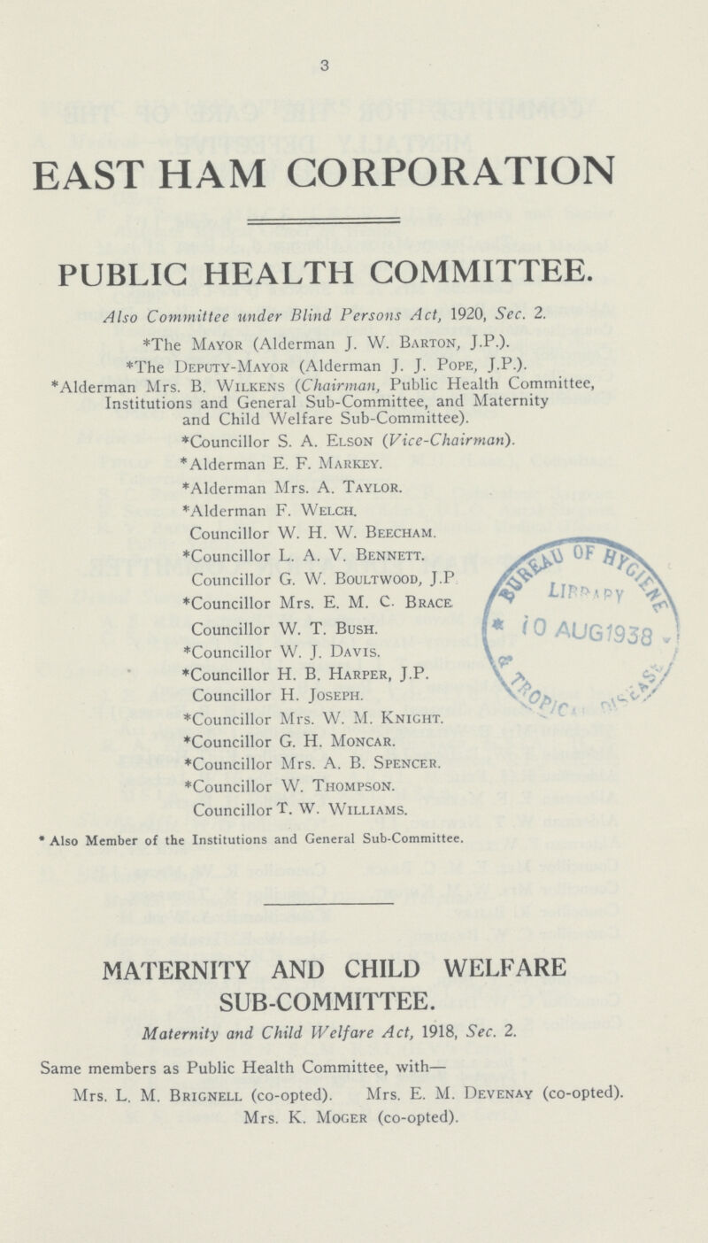 3 EAST HAM CORPORATION PUBLIC HEALTH COMMITTEE. Also Committee under Blind Persons Act, 1920, Sec. 2. *The Mayor (Alderman J. W. Barton, J.P.). *The Deputy-Mayor (Alderman J. J. Pope, J.P.). *Alderman Mrs. B. Wilkens (Chairman, Public Health Committee, Institutions and General Sub-Committee, and Maternity and Child Welfare Sub-Committee). *Councillor S. A. Elson (Vice-Chairman). * Alderman E. F. Markey. *Alderman Mrs. A. Taylor. *Alderman F. Welch. Councillor W. H. W. Beecham. *Councillor L. A. V. Bennett. Councillor G. W. Boultwood, J.P. *Councillor Mrs. E. M. C. Brace Councillor W. T. Bush. *Councillor W. J. Davis. *Councillor H. B. Harper, J.P. Councillor H. Joseph. *Councillor Mrs. W. M. Knight. *Councillor G. H. Moncar. *Councillor Mrs. A. B. Spencer. *Councillor W. Thompson. Councillor T. W. Williams. *Also Member of the Institutions and General Sub-Committee. MATERNITY AND CHILD WELFARE SUB-COMMITTEE. Maternity and Child Welfare Act, 1918, Sec. 2. Same members as Public Health Committee, with— Mrs. L. M. Brignell (co-opted). Mrs. E. M. Devenay (co-opted). Mrs. K. Moger (co-opted).