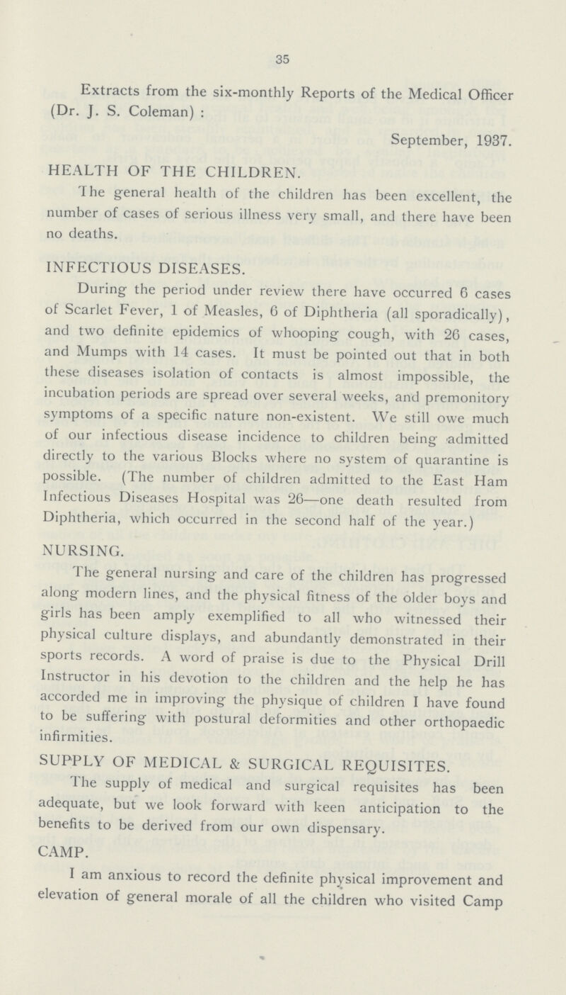 35 Extracts from the six-monthly Reports of the Medical Officer (Dr. J. S. Coleman): September, 1937. HEALTH OF THE CHILDREN. The general health of the children has been excellent, the number of cases of serious illness very small, and there have been no deaths. INFECTIOUS DISEASES. During the period under review there have occurred 6 cases of Scarlet Fever, 1 of Measles, 6 of Diphtheria (all sporadically), and two definite epidemics of whooping cough, with 26 cases, and Mumps with 14 cases. It must be pointed out that in both these diseases isolation of contacts is almost impossible, the incubation periods are spread over several weeks, and premonitory symptoms of a specific nature non-existent. We still owe much of our infectious disease incidence to children being admitted directly to the various Blocks where no system of quarantine is possible. (The number of children admitted to the East Ham Infectious Diseases Hospital was 26—one death resulted from Diphtheria, which occurred in the second half of the year.) NURSING. The general nursing and care of the children has progressed along modern lines, and the physical fitness of the older boys and girls has been amply exemplified to all who witnessed their physical culture displays, and abundantly demonstrated in their sports records. A word of praise is due to the Physical Drill Instructor in his devotion to the children and the help he has accorded me in improving the physique of children I have found to be suffering with postural deformities and other orthopaedic infirmities. SUPPLY OF MEDICAL & SURGICAL REQUISITES. The supply of medical and surgical requisites has been adequate, but we look forward with keen anticipation to the benefits to be derived from our own dispensary. CAMP. I am anxious to record the definite physical improvement and elevation of general morale of all the children who visited Camp