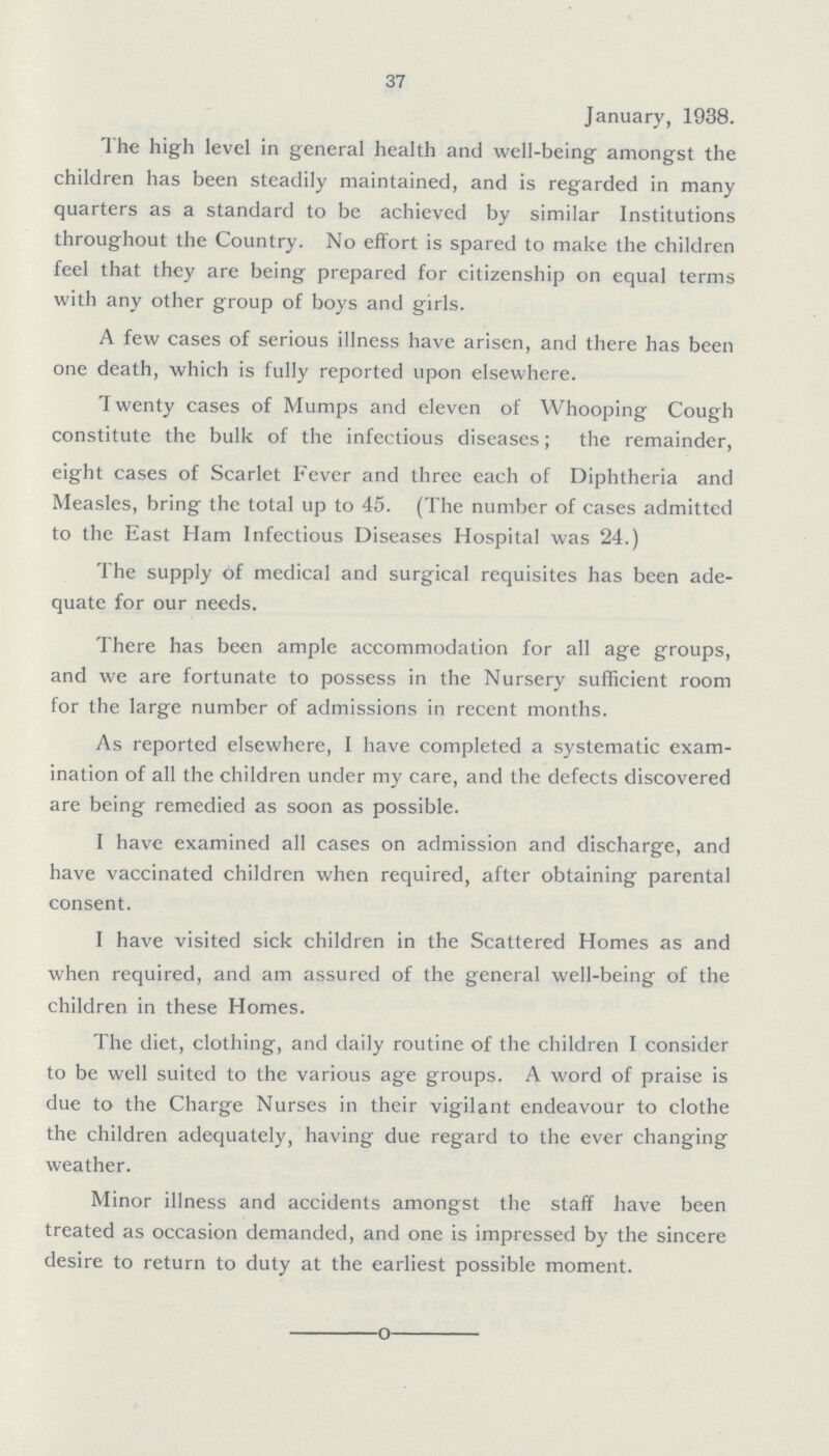 37 January, 1938. The high level in general health and well-being amongst the children has been steadily maintained, and is regarded in many quarters as a standard to be achieved by similar Institutions throughout the Country. No effort is spared to make the children feel that they are being prepared for citizenship on equal terms with any other group of boys and girls. A few cases of serious illness have arisen, and there has been one death, which is fully reported upon elsewhere. Twenty cases of Mumps and eleven of Whooping Cough constitute the bulk of the infectious diseases; the remainder, eight cases of Scarlet Fever and three each of Diphtheria and Measles, bring the total up to 45. (The number of cases admitted to the East Ham Infectious Diseases Hospital was 24.) The supply of medical and surgical requisites has been ade quate for our needs. There has been ample accommodation for all age groups, and we are fortunate to possess in the Nursery sufficient room for the large number of admissions in recent months. As reported elsewhere, I have completed a systematic exam ination of all the children under my care, and the defects discovered are being remedied as soon as possible. I have examined all cases on admission and discharge, and have vaccinated children when required, after obtaining parental consent. I have visited sick children in the Scattered Homes as and when required, and am assured of the general well-being of the children in these Homes. The diet, clothing, and daily routine of the children I consider to be well suited to the various age groups. A word of praise is due to the Charge Nurses in their vigilant endeavour to clothe the children adequately, having due regard to the ever changing weather. Minor illness and accidents amongst the staff have been treated as occasion demanded, and one is impressed by the sincere desire to return to duty at the earliest possible moment.