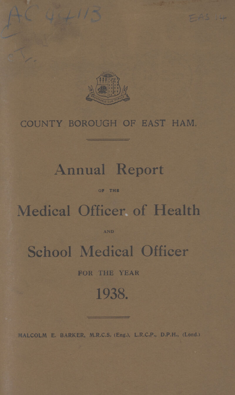 AC 44113 COUNTY BOROUGH OF EAST HAM. Annual Report OF THE Medical Officer of Health AND School Medical Officer FOR THE YEAR 1938. MALCOLM E. BARKER, M.R.C.S. (Eng.), L.R.C.P., D.P.H., (Lond.)