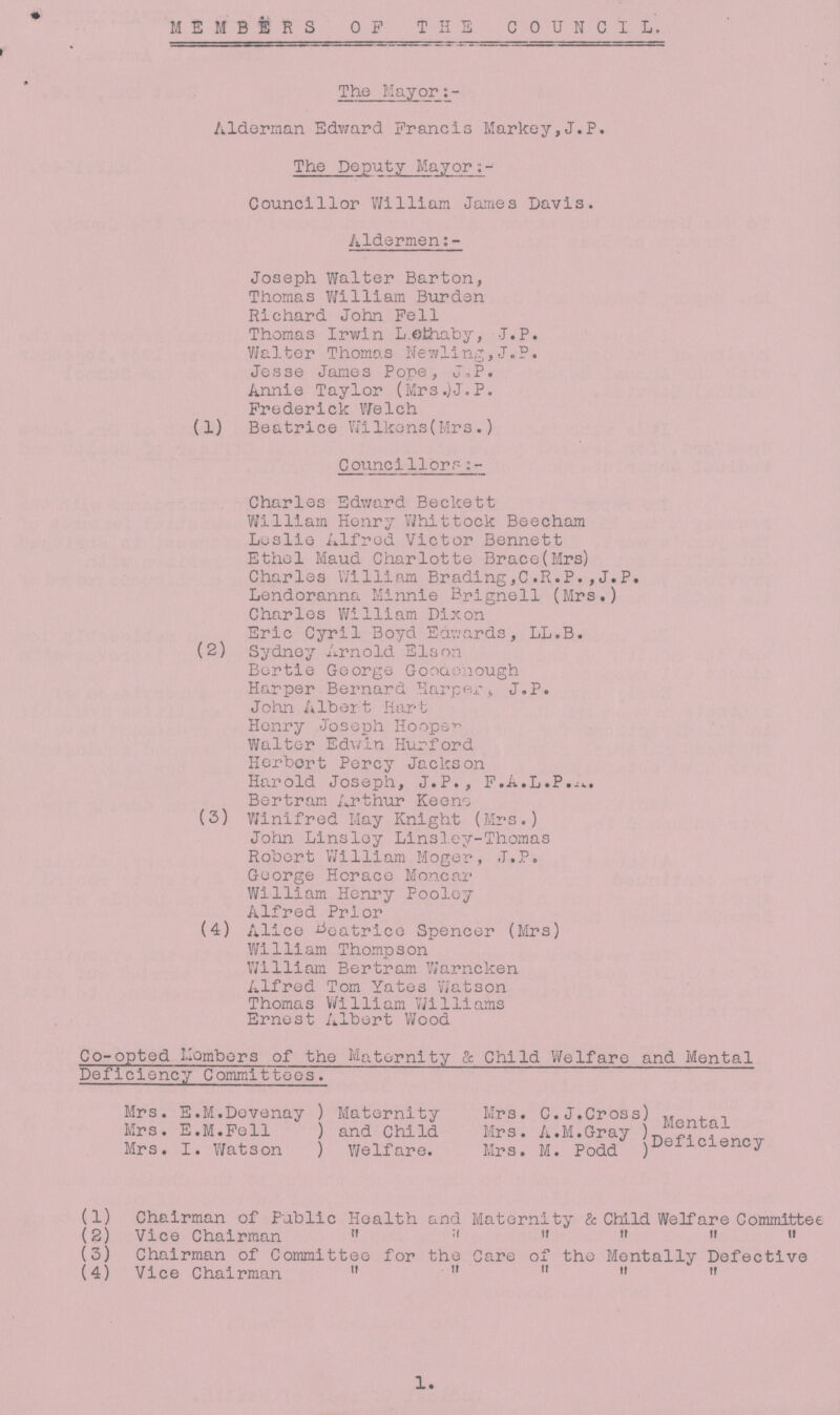 MEMBERS OP THE COUNCIL. The Mayor:- Alderman Edward Francis Markey,J.P. The Deputy Mayor Councillor William James Davis. Aldermen:- Joseph Walter Barton, Thomas William Burden Richard John Pell Thomas Irwin Lethaby, J.P. Walter Thomas Newling,J.P. Jesse James Pope, J,P. Annie Taylor (Mrs.)J.P. Frederick Welch (1) Beatrice wilkens (Mrs.) Councillors:- Charles Edward Beckett William Henry Whittock Beecham Leslie Alfred Victor Bennett Ethel Maud Charlotte Brace (Mrs) Charles William Brading,C.R.P.,J.P. Lendoranna Minnie Brignell (Mrs.) Charles William Dixon Eric Cyril Boyd Edwards, LL.B. (2) Sydney Arnold Elson Bertie George Goodenough Harper Bernard Harper, J.P. John Albert Hart Henry Joseph Hooper Walter Edwin Hurford Herbert Percy Jackson Harold Joseph, J.P., F.A.L.P.A. Bertram Arthur Keeno (3) Winifred May Knight (Mrs.) John Linsley Linsley-Thomas Robert William Moger, J.P. George Horace Moncar William Henry Pooley Alfred Prior (4) Alice Beatrice Spencer (Mrs) William Thompson William Bertram Warncken Alfred Tom Yates Watson Thomas William Williams Ernest Albert Wood Co-opted Members of the Maternity & Child Welfare and Mental Deficiency Committees. Mrs. E.M.Devenay Mrs. E.M.Pell Mrs. I. Watson Maternity Mrs. C.J.Cross and Child Mrs. A.M.Gray Welfare. Mrs. M. Podd Mental Deficiency (1) Chairman of Public Health and Maternity & Child Welfare Committee (2) Vice Chairman      (3) Chairman of Committee for the Care of the Mentally Defective (4) Vice Chairman      1