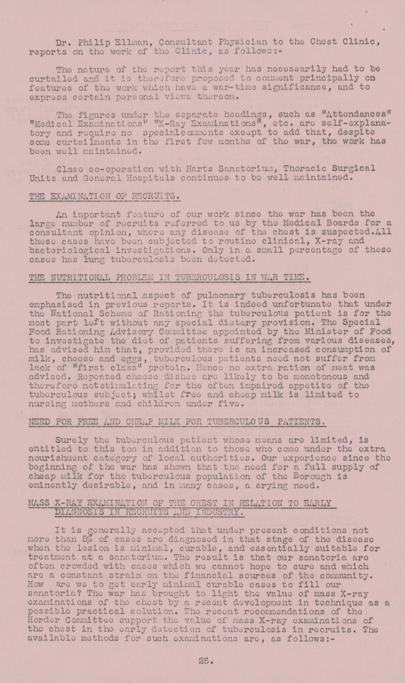 Dr. Philip Ellman, Consultant Physician to the Chest Clinic, reports on the work of the Clinic, as follows:- The nature of the report this year has necessarily had to be curtailed and it is therefore proposed to comment principally on features of tho work which have a war-time significance, and to express certain personal views thereon. The figures under the separate headings, such as Attendances Medical Examinations X-Ray Examinations, etc. are self-explana tory and require no special comments except to add that, despite some curtailments in the first few months of the war, the work has been well maintained. Close co-operation with Harts Sanatorium, Thoracic Surgical Units and General Hospitals continues' to be well maintained. THE EXAMINATION OF RECRUITS. An important feature of our work since tho war has been the large number of recruits referred to us by the Medical Boards for a consultant opinion, where any diseo.se of the chest is suspected.All these cases have been subjected to routine clinical, X-ray and bacteriological investigations. Only in a small percentage of these cases has lung tuberculosis boon detected. THE NUTRITIONAL PROBLEM IN TUBERCULOSIS IN WAR TIME. The nutritional .aspect of pulmonary tuberculosis has been emphasised in previous reports. It is indeed unfortunate that under the National Scheme of Rationing tho tuberculous patient is for tho most part left without any special dietary provision. The Special Pood Rationing Advisory Committee appointed by tho Minister of Food to investigate the diet of patients suffering from various diseases, has advised him that, provided there is an increased consumption of milk, cheese and eggs, tuberculous patients need not suffer from lack of first class protein. Hence no extra ration of meat was advised. Repeated cheese dishes are likely to bo monotonous and therefore not stimulating for the often impaired appetite of tho tuberculous subject; whilst free and cheap milk is limited to nursing mothers and children under five. NEED FOR FREE AND CHEAP MILK FOR TUBERCULOUS PATIENTS. Surely the tuberculous patient whose means are limited, is entitled to this too in addition to those who come under the extra nourishment category of local authorities. Our experience since the beginning of the war has shown that tho need for a full supply of cheap milk for tho tuberculous population of the Borough is eminently desirable, and in many cases, a crying need. MASS X-RAY EXAMINATION OF THE CHEST IN RELATION TO EARLY DIAGNOSIS IN RECRUITS AND INDUSTRY. It is generally accepted that under present conditions not more than 5% of cases are diagnosed in that stage of the disease when the lesion is minimal, curable, and essentially suitable for treatment at a sanatorium. The result is that our sanatoria are often crowded with cases which wo cannot hope to cure and which are a constant strain on the financial sources of the community. How are we to get early minimal curable cases to fill our sanatoria? The war has brought to light the value of mass X-ray examinations of the chest by a recent development in technique as a possible practical solution. The recent recommendations of the Horder Committee support the value of mass X-ray examinations of tho chest in tho early detection of tuberculosis in recruits. The available methods for such examinations are, as follows:- 26.