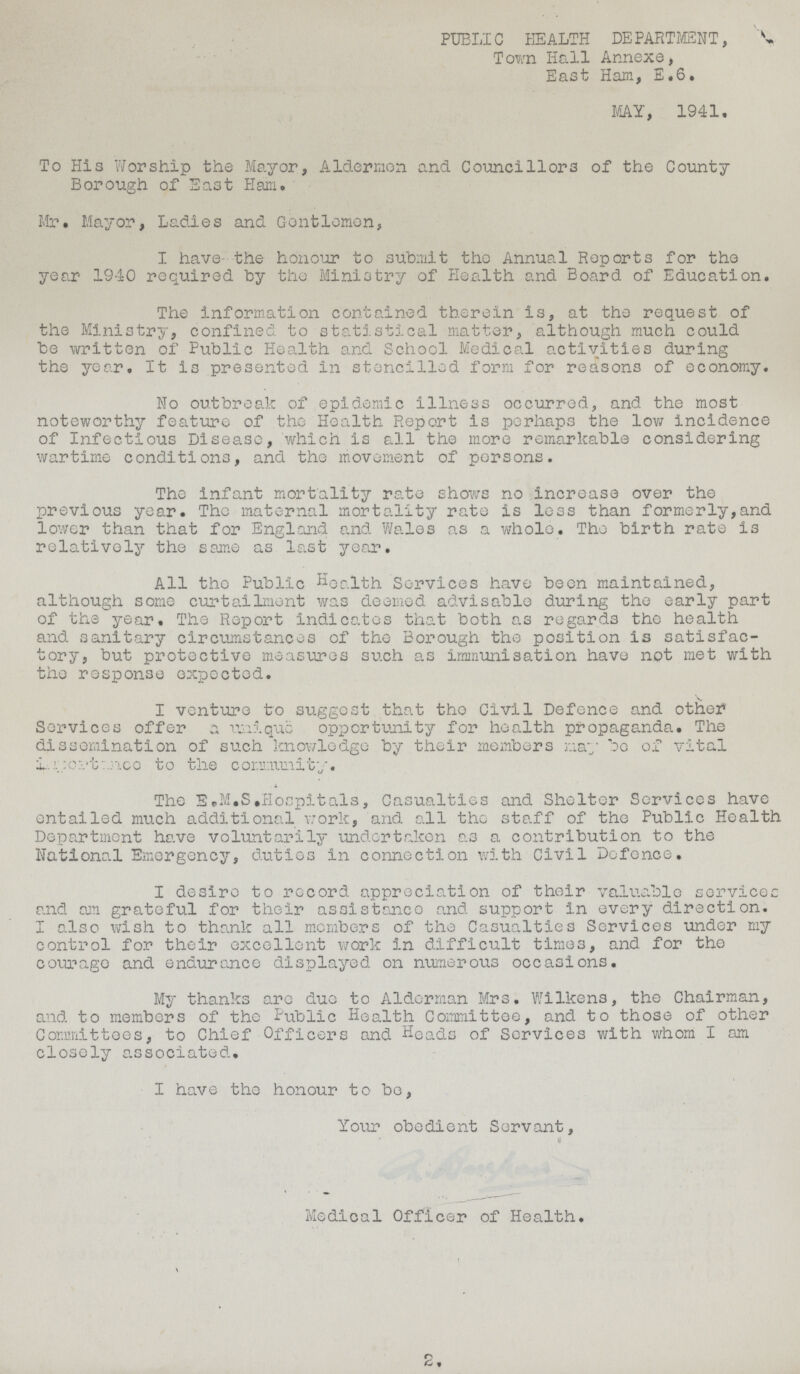 PUBLIC HEALTH DEPARTMENT, Town Hall Annexe, East Ham, E.6. MY, 1941. To His Worship the Mayor, Aldermen and Councillors of the County Borough of East Ham. Mr. Mayor, Ladies and Gentlemen, I have- the honour to submit the Annual Reports for the year 1940 required by the Ministry of Health and Board of Education. The information contained therein is, at the request of the Ministry, confined to statistical matter, although much could be written of Public Health and School Medical activities during the year. It is presented in stencilled form for reasons of economy. No outbreak of epidemic illness occurred, and the most noteworthy feature of the Health Report is perhaps the low incidence of Infectious Disease, which is all the more remarkable considering wartime conditions, and the movement of persons. The infant mortality rate shows no increase over the previous year. The maternal mortality rate is less than formerly,and lower than that for England and Wales as a whole. The birth rate is relatively the same as last year. All the Public health Services have been maintained, although some curtailment was deemed advisable during the early part of the year. The Report indicates that both as regards the health and sanitary circumstances of the Borough the position is satisfac tory, but protective measures such as immunisation have not met with the response expected. I venture to suggest that tho Civil Defence and other Services offer a unique opportunity for health propaganda. The dissemination of such knowledge by their members nay bo of vital ??? to the community. The E.M.S.Hospitals, Casualties and Shelter Services have entailed much additional work, and all tho staff of the Public Health Department have voluntarily undertaken as a contribution to the National Emergency, duties in connection with Civil Defence. I desire to record appreciation of their valuable services and am grateful for their assistance and support in every direction. I also wish to thank all members of the Casualties Services under my control for their excellent work in difficult time3, and for tho courage and endurance displayed on numerous occasions. My thanks are due to Alderman Mrs. Wilkens, the Chairman, and to members of the Public Health Committee, and to those of other Committees, to Chief Officers and Heads of Services with whom I am closely associated. I have the honour to be, Your obedient Servant, Medical Officer of Health. 2.