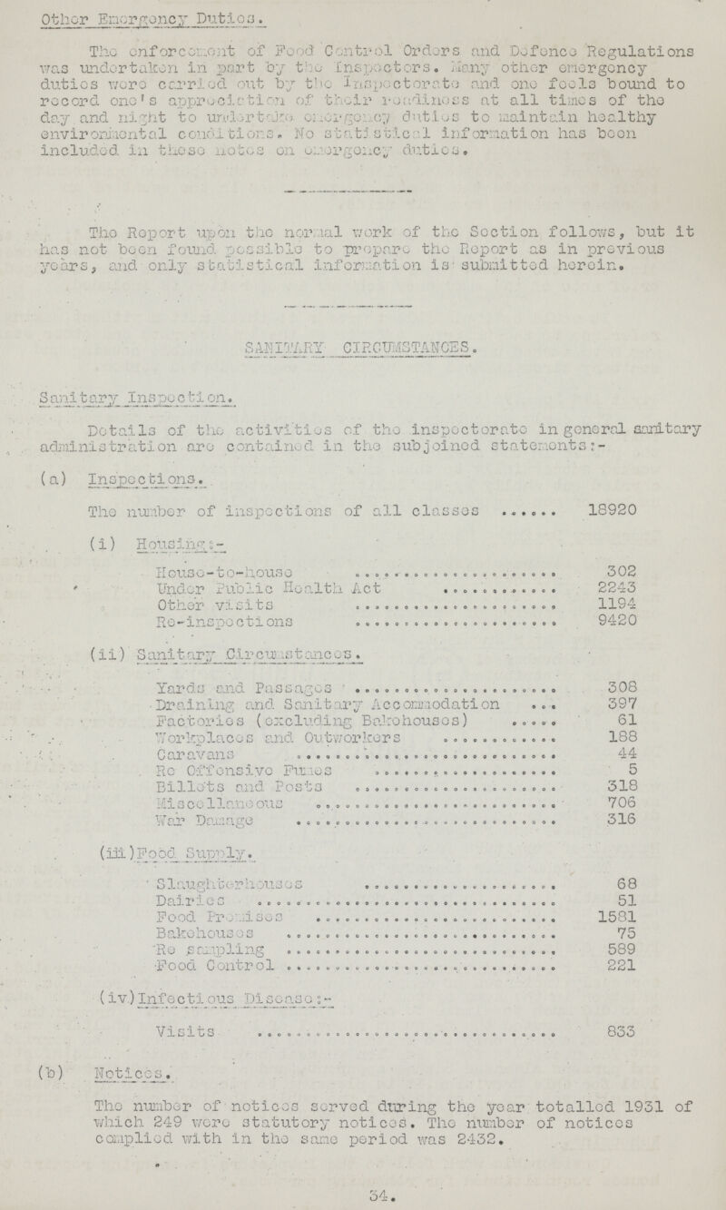 Other Emergency Duties The enforcement of Food Control Orders and Defence Regulations was undertaken in part by the Inspectors. Many other emergency duties were carried out by the Inspectorate and one fools bound to record one's appreciation of their readiness at all times of the day and night to undertake. emergency duties to maintain healthy envirenimental conditions. No statistical Information has been included, in those notes on emergency duties. The Report upon the normal work of the Section follows, but it has not been found, possible to prepare the Report as in previous years, and only .statistical information is submitted herein. SANITARY CIRCUMSTANCES . Sanitary Inspection. Details of the activities of the inspectorate in general sanitary administration are contained in the. subjoined statements (a) Inspections. The number of inspections of all classes 18920 (i) Housing:- House-to-house 302 ' Under Public Health Act 2243 Other visits 1194 Re-inspections 9420 (ii) Sanitary .Cireumstanes. Yards and Passages 308 Draining and Sanitary Accommodation 397 Factories (excluding Bakehouses) 61 Workplaces and Outworkers 188 Caravans 44 Re Offensive Fumes 5 Billets and Posts 318 Miscellaneous 706 War Damage 316 (iii) Food Supply. Slaughterhouses 68 Dairies 51 Food Premises 1581 Bakehouses 75 Re sampling 589 Food Control 221 (iv.) Infectious Disease:- Visits 833 (b) Notices. The number of notices served during the year totalled 1931 of which 249 were statutory notices. The number of notices complied with in the same period was 2432. 34.