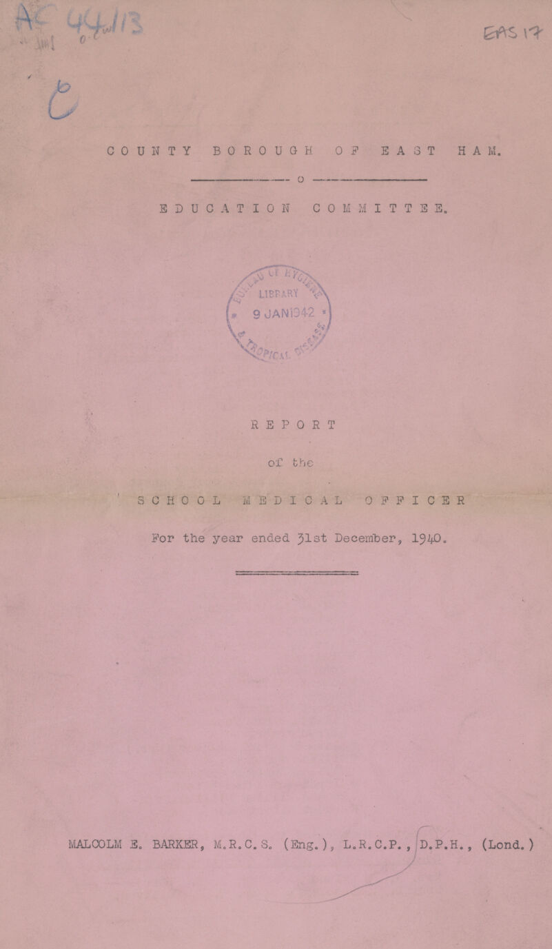 AC 44113 EAS 17 COUNTY BOROUGH OF EAST HAM. EDUCATION COMMITTEE. REPORT of the SCHOOL MEDICAL OFFICER For the year ended 31st December, 1940. MALCOLM E. BARKER, M.R.C.S. (Eng.), L.R.C.P. , D.P.H. , (Lond. )