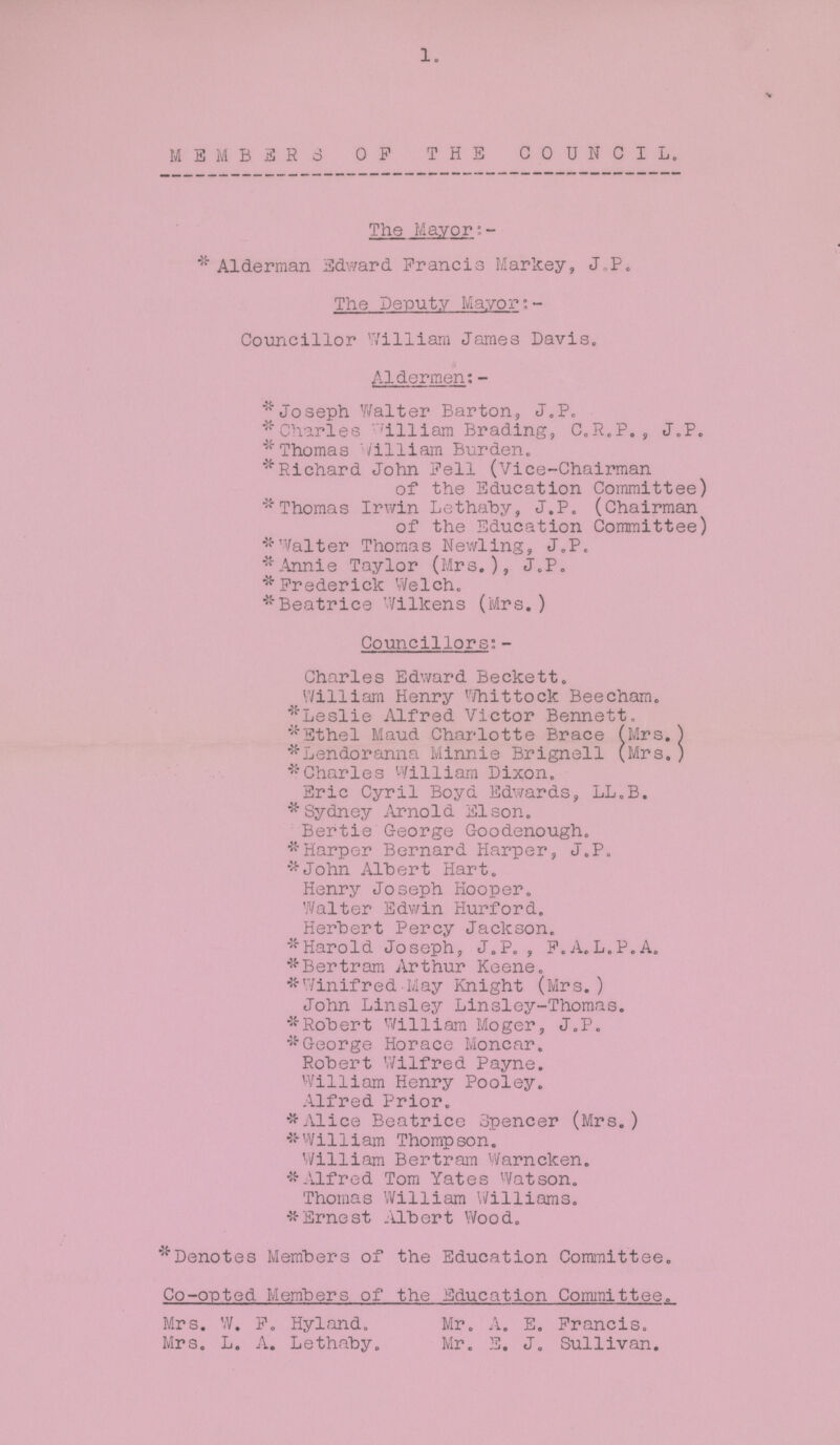 1. MEMBERS OF THE COUNCIL. The Mayor: *Alderman Edward Francis Markey, J-P. The Deputy Mayor; Councillor William James Davis. Aldermen:- *Joseph Walter Barton, J.P. *Charles William Brading, C.R.P. , J.P. *Thomas William Burden. * Richard John Pell (Vice-Chairman of the Education Committee) 'Thomas Irwin Lethaby, J.P. (Chairman of the Education Committee) * Walter Thomas Newling, J.P, Annie Taylor (Mrs.), J.P. *Frederick Welch. *Beatrice Wilkens (Mrs. ) Councillors:- Charles Edward Beckett. William Henry Whittock Beecham. *Leslie Alfred Victor Bennett. *Ethel Maud Charlotte Brace (Mrs.) *Lendoranna Minnie Brignell (Mrs. ) *Charles William Dixon. Eric Cyril Boyd Edwards, LL.B. * Sydney Arnold Elson. Bertie George Goodenough. *Harper Bernard Harper, J.P. *John Albert Hart. Henry Joseph Hooper. Walter Edwin Hurford. Herbert Percy Jackson. *Harold Joseph, J.P. , F.A.L.P.A. *Bertram Arthur Keene. *Winifred May Knight (Mrs.) John Linsley Linsley-Thomas. *Robert William Moger, J.P. *George Horace Moncar. Robert Wilfred Payne. William Henry Pooley. Alfred Prior. * Alice Beatrice Spencer (Mrs.) *53-William Thompson. William Bertram Warncken. *Alfred Tom Yates Watson. Thomas William Williams. *Ernest Albert Wood. *Denotes Members of the Education Committee. Co-opted Members of the Education Committee. Mrs. W. F. Hyland. Mr. A. E. Francis. Mrs. L. A. Lethaby. Mr. E. J. Sullivan.