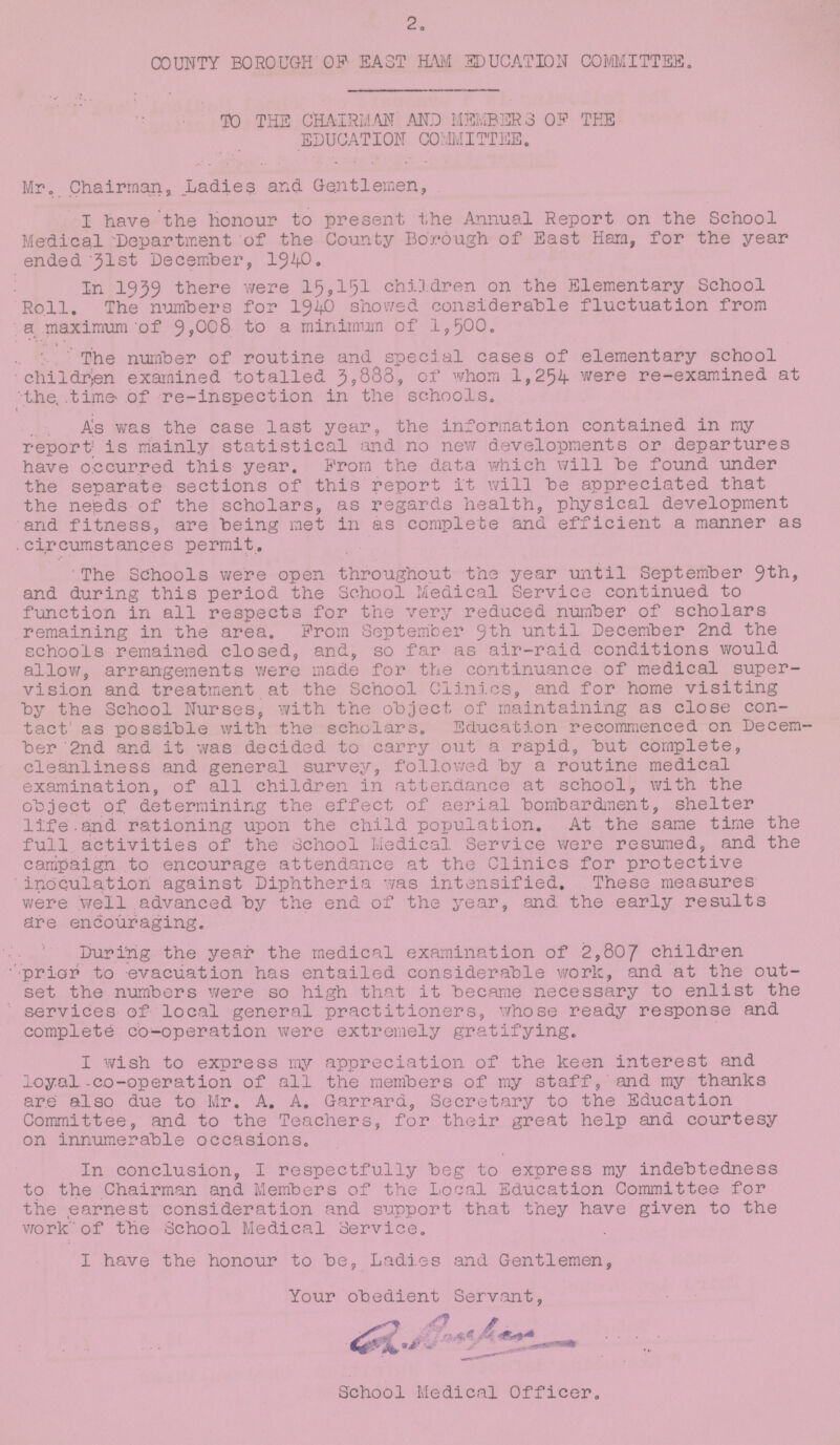 2. COUNTY BOROUGH OF EAST HAM EDUCATION COMMITTEE. TO THE CHAIRMAN AND MEMBER 3 OP THE EDUCATION COMMITTEE. Mr. Chairman, Ladies and Gentlemen, I have the honour to present the Annual Report on the School Medical Department of the County Borough of East Ham, for the year ended 31st December, 1940. In 1939 there were 15,151 children on the Elementary School Roll. The numbers for 194O showed considerable fluctuation from a maximum of 9,008 to a minimum of 1,500. The number of routine and special cases of elementary school children examined totalled 3,883, of whom 1,254 were re-examined at the, time of re-inspection in the schools. As was the case last year, the information contained in my report is mainly statistical and no new developments or departures have occurred this year. From the data which will be found under the separate sections of this report It will be appreciated that the needs of the scholars, as regards health, physical development and fitness, are being met in as complete and efficient a manner as circumstances permit. The Schools were open throughout the year until September 9th, and during this period the School Medical Service continued to function in all respects for the very reduced number of scholars remaining in the area. Prom September 9th until December 2nd the schools remained closed, and, so far as air-raid conditions would allow, arrangements were made for the continuance of medical super vision and treatment at the School Clinics, and for home visiting by the School Nurses, with the object of maintaining as close con tact' as possible with the scholars. Education recommenced on Decem ber 2nd and it was decided to carry out a rapid, but complete, cleanliness and general survey, followed by a routine medical examination, of all children in attendance at school, with the object of determining the effect of aerial bombardment, shelter life and rationing upon the child population. At the same time the full activities of the School Medical Service were resumed, and the campaign to encourage attendance at the Clinics for protective inoculation against Diphtheria was intensified. These measures were well advanced by the end of the year, and the early results are encouraging. During the year the medical examination of 2,807 children prior to evacuation has entailed considerable work, and at the out set the numbers were so high that it became necessary to enlist the services of local general practitioners, whose ready response and complete co-operation were extremely gratifying. I wish to express my appreciation of the keen interest and loyal -co-operation of all the members of my staff, and my thanks are also due to Mr. A. A. Garrard, Secretary to the Education Committee, and to the Teachers, for their great help and courtesy on innumerable occasions. In conclusion, I respectfully beg to express my indebtedness to the Chairman and Members of the Local Education Committee for the earnest consideration and support that they have given to the work of the School Medical Service. I have the honour to be, Ladies and Gentlemen, Your obedient Servant, School Medical Officer.