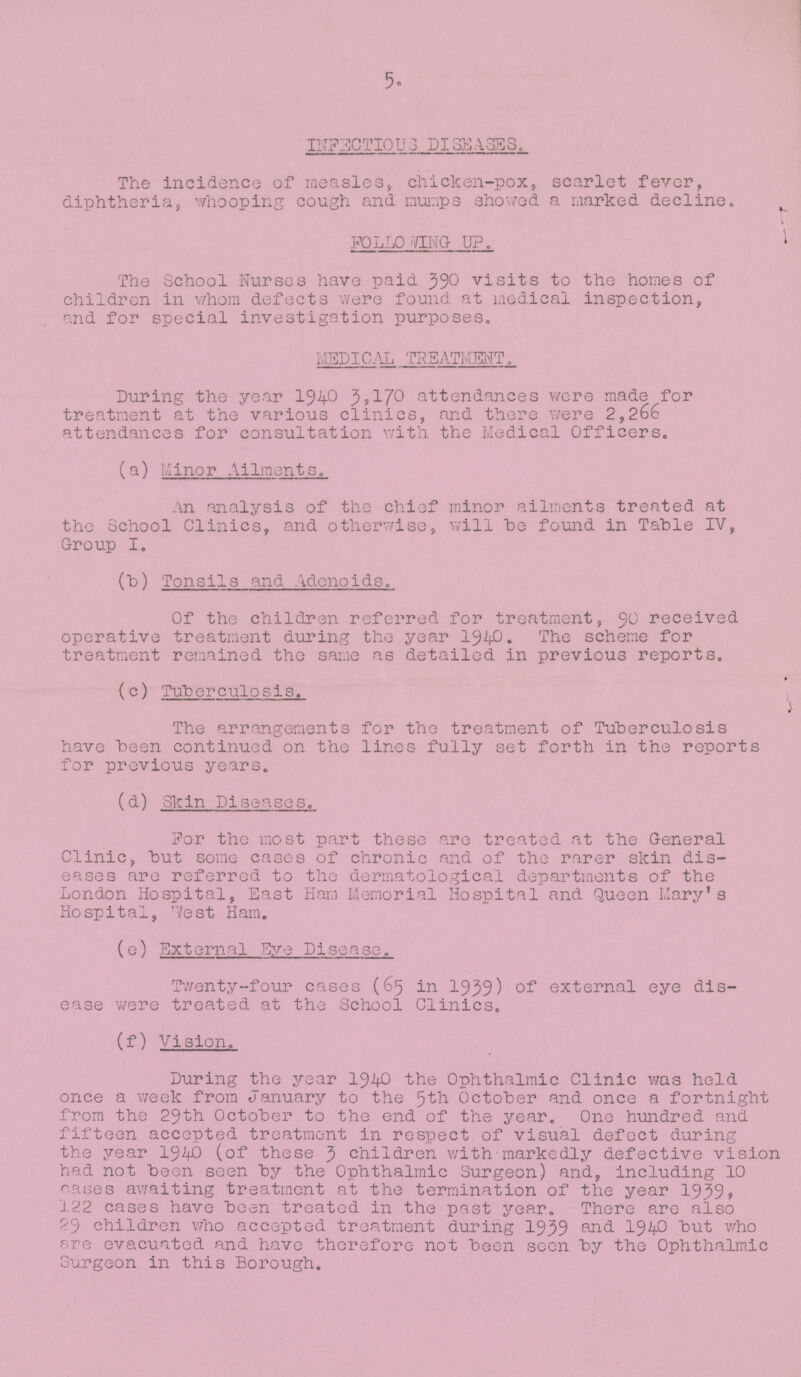 5. INFECTIOUS DISEASES. The incidence of measles, chicken-pox, scarlet fever, diphtheria, whooping cough and mumps showed a marked decline. FOLLOWING UP. The School Nurses have paid 390 visits to the homes of children in whom defects were found at medical inspection, and for special investigation purposes. MEDICAL TREATMENT. During the year 1940 3,170 attendances were made for treatment at the various clinics, and there were 2,266 attendances for consultation with the Medical Officers. (a) Minor Ailments. An analysis of the chief minor ailments treated at the School Clinics, and otherwise, will be found in Table IV, Group I. (b) Tonsils and Adenoids. Of the children referred for treatment, 90 received operative treatment during the year 1940. The scheme for treatment remained the same as detailed in previous reports. (c) Tuberculosis. The arrangements for the treatment of Tuberculosis have been continued on the lines fully set forth in the reports for previous years. (d) Skin Diseases. For the most part these are treated at the General Clinic, but some cases of chronic and of the rarer skin dis eases are referred to the dermatological departments of the London Hospital, East Ham Memorial Hospital and Queen Mary's Hospital, 'Vest Ham. (e) External Eye Disease. Twenty-four cases (65 in 1939) of external eye dis ease were treated at the School Clinics. (f) Vision. During the year 1940 the Ophthalmic Clinic was held once a week from January to the 5th October and once a fortnight from the 29th October to the end of the year. One hundred and fifteen accepted treatment in respect of visual defect during the year 1940 (of these 3 children with markedly defective vision had not been seen by the Ophthalmic Surgeon) and, including 10 cases awaiting treatment at the termination of the year 1939, 122 cases have been treated in the past year. There are also 29 children who accepted treatment during 1939 and 1940 but who pre evacuated and have therefore not been seen by the Ophthalmic Surgeon in this Borough.