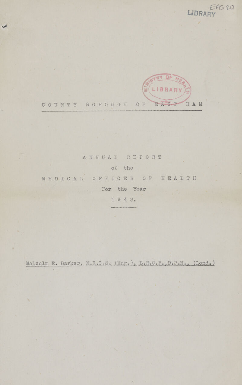 EAS 20 LIBRARY COUNTY BOROUGH OF EAST HAM ANNUAL REPORT of the MEDICAL OFFICER OF HEALTH For the Year 1943. / Malcolm E. Barker, M.R.C.S. (Eng.) L.R.C.P.,D.P.H. (Lond.)