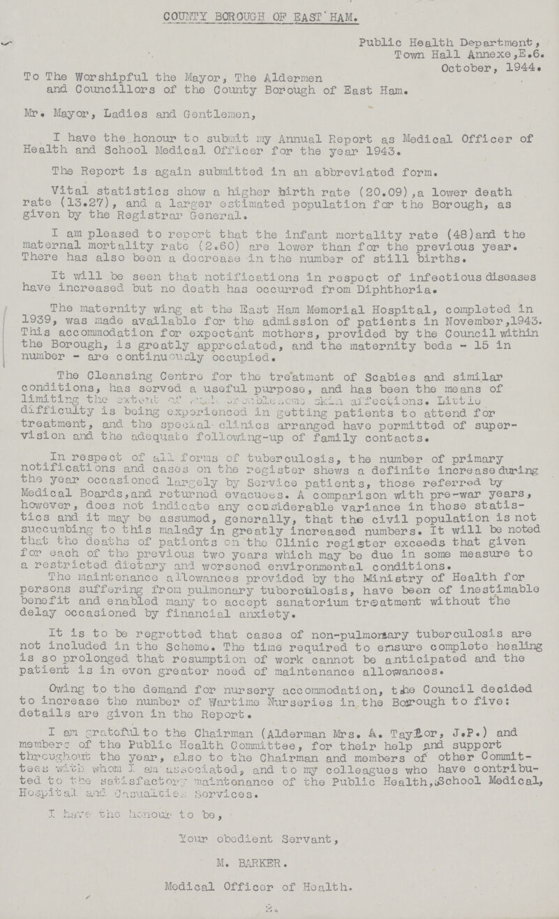 COUNTY BOROUGH OP EAST HAM. Public Health Department, Town Hall Annexe ,E.6. October, 1944. To The Worshipful the Mayor, The Aldermen and Councillors of the County Borough of East Ham. Mr. Mayor, Ladies and Gentlemen, I have the honour to submit my Annual Report as Medical Officer of Health and School Medical Officer for the year 1943. The Report is again submitted in an abbreviated form. Vital statistics show a higher birth rate (20.09),a lower death rate (13.27), and a larger estimated population for the Borough, as given by the Registrar General. I am pleased to report that the infant mortality rate (48)and the maternal mortality rate (2.60) are lower than for the previous year. There has also been a decrease in the number of still births. It will be seen that notifications in respect of infectious diseases have increased but no death has occurred from Diphtheria. The maternity wing at the East Ham Memorial Hospital, completed in 1939, was made available for the admission of patients in November,1943. This accommodation for expectant mothers, provided by the Council within the Borough, is greatly appreciated, and the maternity beds - 15 in number - are continuously occupied. The Cleansing Centre for the treatment of Scabies and similar conditions, has served a useful purpose, and has been the means of limiting the extent of ,??? skin affections. Little difficulty is being experienced in getting patients to attend for treatment, and. the special clinics arranged have permitted of super vision and the adequate following-up of family contacts. In respect of all forms of tuberculosis, the number of primary notifications and cases on the register shews a definite increase during the year occasioned largely by Service patients, those referred by Medical Boards,and returned evacuees. A comparison with pre-war years, however, does not indicate any considerable variance in these statis tics and it may be assumed, generally, that the civil population is not succunbing to this malady in greatly increased numbers. It will be noted that the deaths of pationts on the Clinic register exceeds that given for each of the previous two years which may be due in some measure to a restricted dietary and worsened environment al conditions. The maintenance allowances provided by the Ministry of Health for persons suffering from pulmonary tuberculosis, have been of inestimable benefit and enabled many to accept sanatorium treatment without the delay occasioned by financial anxiety. It is to be regretted that cases of non-pulmor&ary tuberculosis are not Included In the Scheme. The time required to ensure complete healing is so prolonged that resumption of work cannot be anticipated and the patient is in evon greater need of maintenance allowances. Owing to the demand for nursery accommodation, the Council decided to increase the number of Wartime Nurseries in the Bosrough to five: details are given in the Report. I an grateful to the Chairman (Alderman Mrs. A. Taylor, J.P.) and membere of the Public Health Committee, for their help and support throughout the year, also to the Chairman and members of other Commit tees with whom I am associated, and to my colleagues who have contribu ted to the satisfactory maintenance of the Public Health,School Medical, Hospital and ???? Sorvices. I have the honour to be, Your obedient Servant, M. BARKER. Medical Officer of Health. 2