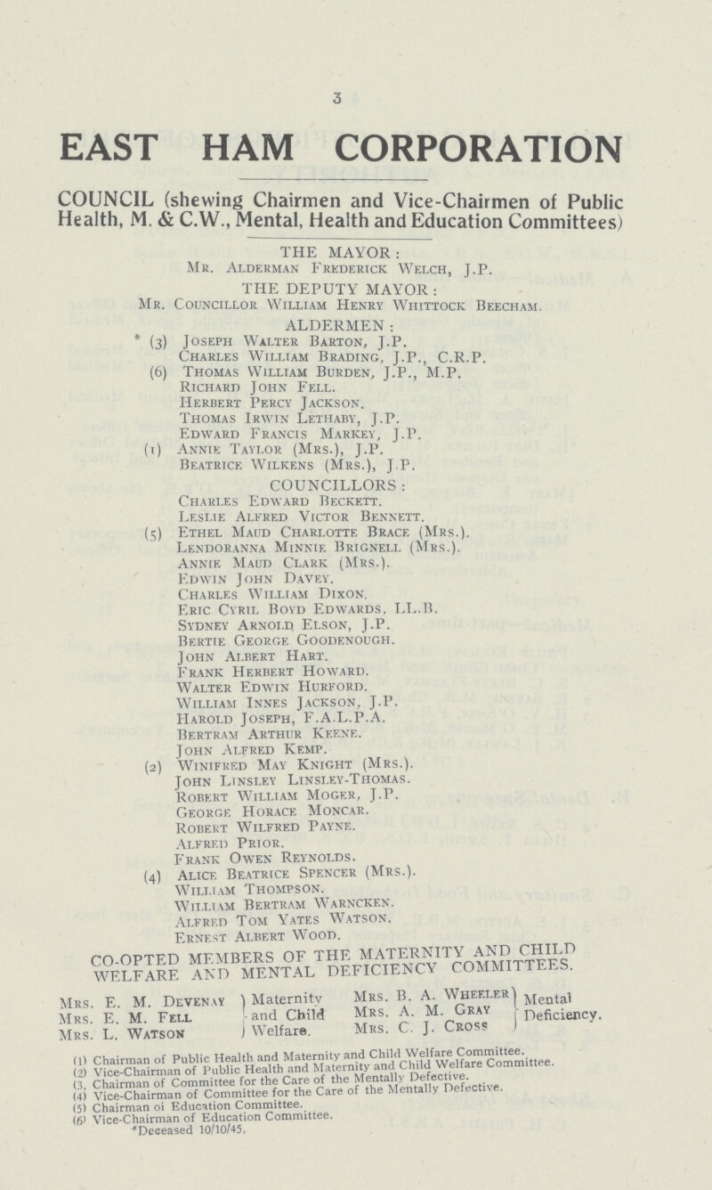 3 EAST HAM CORPORATION COUNCIL (shewing Chairmen and Vice-Chairmen of Public Health, M. & C.W., Mental, Health and Education Committees) THE MAYOR: Me. Alderman Frederick Welch, J.P. THE DEPUTY MAYOR : Mr. Councillor William Henry Whittock Beecham. ALDERMEN: (3) Joseph Walter Barton, J.P. Charles William Brading, J.P., C.R.P. (6) Thomas William Burden, J.P., M.P. Richard John Fell. Herbert Percy Jackson. Thomas Irwin Lethaby, J.P. Edward Francis Markey, J.P. (1) Annie Taylor (Mrs.), J.P. Beatrice Wilkens (Mrs.), J.P. COUNCILLORS : Charles Edward Beckett. Leslie Alfred Victor Bennett. (5) Ethel Maud Charlotte Brace (Mrs.). Lendoranna Minnie Brignei.i. (Mrs.). Annie Maud Clark (Mrs.). Edwin John Davey. Charles William Dixon. Eric Cyril Boyd Edwards. LL.B. Sydney Arnold Elson, J.P. Bertie George Goodenough. John Albert Hart, Frank Herbert Howard. Walter Edwin Hurford. William Innes Jackson, J.P. Harold Joseph, F.A.L.P.A. Bertram Arthur Keene. John Alfred Kemp. (2) Winifred May Knight (Mrs.). John Linsley Linsley-Thomas. Robert William Moger, J.P. George Horace Moncar. Robert Wilfred Payne. Alfred Prior. Frank Owen Reynolds. (4) Alice Beatrice Spencer (Mrs.). William Thompson. William Bertram Warncken. Alfred Tom Yates Watson. Ernest Albert Wood. CO-OPTED MEMBERS OF THE MATER NITY AND CHILD WELFARE AND MENTAL DEFICIENCY COMMITTEES. Mrs. E. M. Devenay Maternity Mrs. B. A. Wheeler Mental Mrs. E. M. Fell and Child Mrs. A. M. Gray : Deficiency. Mrs. L. Watson Welfare. Mrs. C. J. Cross J (1) Chairman of Public Health and Maternity and Child Welfare Committee. (2) Vice-chairman of Public Health and Maternity and Child Welfare Committee. (3, Chairman of Committee for the Care of the Mentally Defective. ^ (4) Vice-Chairman of Committee for the Care of the Mentally Defective, (5) Chairman oi Education Committee. (6) Vice-Chairman of Education Committee. Deceased 10/10/45,