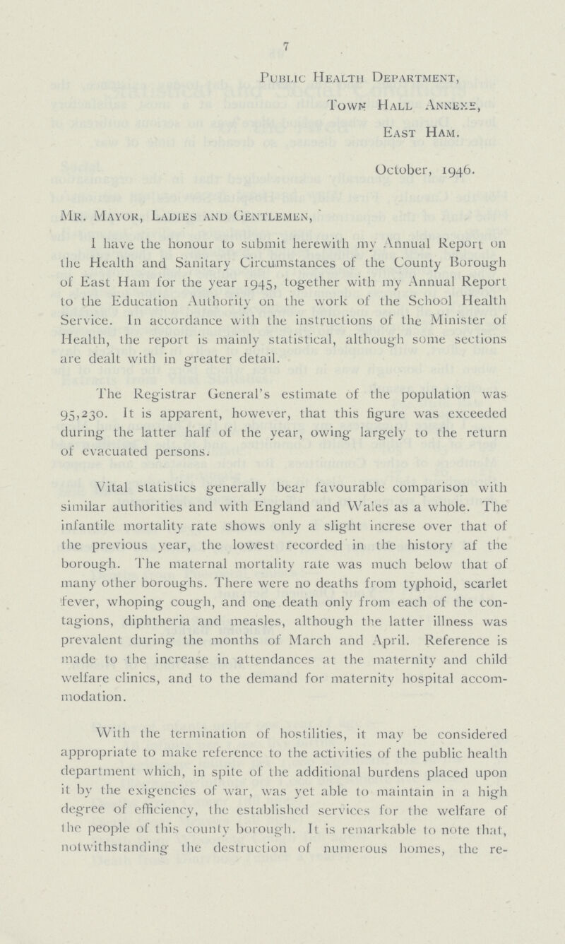 7 Public Health Department, Town Hall Annexe, East Ham. October, 1946. Mr. Mayor, Ladies and Gentlemen, I have the honour to submit herewith my Annual Report on the Health and Sanitary Circumstances of the County Borough of East Ham for the year 1945, together with my Annual Report to the Education Authority on the work of the School Health Service. In accordance with the instructions of the Minister ot Health, the report is mainly statistical, although some sections are dealt with in greater detail. The Registrar General's estimate of the population was 95,230. It is apparent, however, that this figure was exceeded during the latter half of the year, owing largely to the return of evacuated persons. Vital statistics generally bear favourable comparison with similar authorities and with England and Wales as a whole. The infantile mortality rate shows only a slight increse over that of the previous year, the lowest recorded in the history af the borough. The maternal mortality rate was much below that of many other boroughs. There were no deaths from typhoid, scarlet fever, whoping cough, and one death only from each of the con tagions, diphtheria and measles, although the latter illness was prevalent during the months of March and April. Reference is made to the increase in attendances at the maternity and child welfare clinics, and to the demand for maternity hospital accom modation. With the termination of hostilities, it may be considered appropriate to make reference to the activities of the public health department which, in spite of the additional burdens placed upon it by the exigencies of war, was yet able to maintain in a high degree of efficiency, the established services for the welfare of ihc people of this county borough. It is remarkable to note that, notwithstanding the destruction of numerous homes, the re-