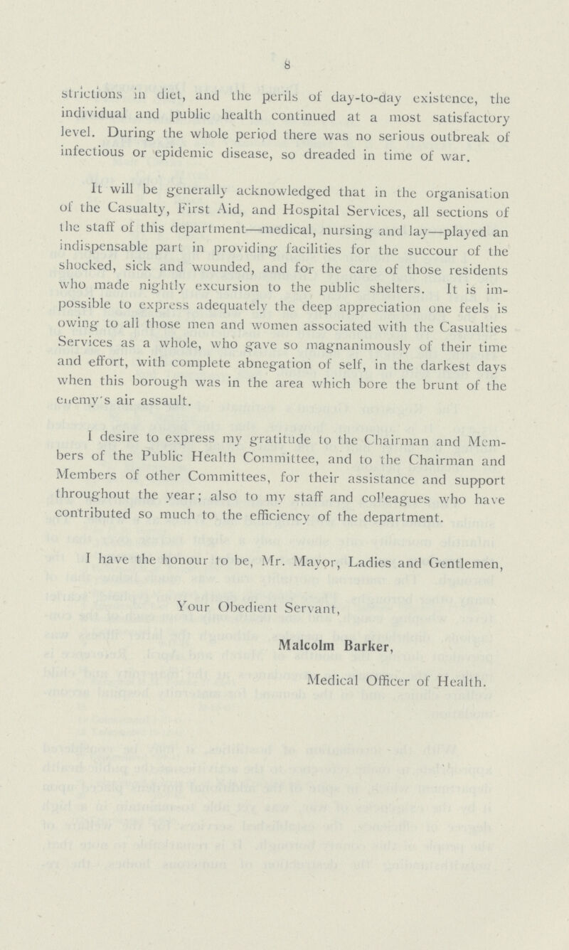 8 strictions in diet, and the perils of day-to-day existence, the individual and public health continued at a most satisfactory level. During the whole period there was no serious outbreak of infectious or epidemic disease, so dreaded in time of war. It will be generally acknowledged that in the organisation of the Casualty, First Aid, and Hospital Services, all sections of the staff of this department—medical, nursing and lay—played an indispensable part in providing facilities for the succour of the shocked, sick and wounded, and for the care of those residents who made nightly excursion to the public shelters. It is im possible to express adequately the deep appreciation one feels is owing to all those men and women associated with the Casualties Services as a whole, who gave so magnanimously of their time and effort, with complete abnegation of self, in the darkest days when this borough was in the area which bore the brunt of the enemy's air assault. I desire to express my gratitude to the Chairman and Mem bers of the Public Health Committee, and to the Chairman and Members of other Committees, for their assistance and support throughout the year; also to my staff and colleagues who have contributed so much to the efficiency of the department. I have the honour to be, Mr. Mayor, Ladies and Gentlemen, Your Obedient Servant, Malcolm Barker, Medical Officer of Health.