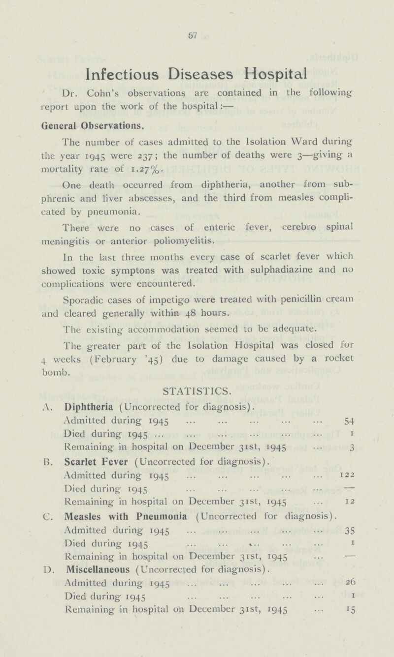 67 Infectious Diseases Hospital Dr. Cohn's observations are contained in the following report upon the work of the hospital:— General Observations. The number of cases admitted to the Isolation Ward during the year 1945 were 237; the number of deaths were 3—giving a mortality rate of 1.27%. One death occurred from diphtheria, another from sub phrenic and liver abscesses, and the third from measles compli cated by pneumonia. There were no cases of enteric fever, cerebro spinal meningitis or anterior poliomyelitis. In the last three months every case of scarlet fever which showed toxic symptons was treated with sulphadiazine and no complications were encountered. Sporadic cases of impetigo were treated with penicillin cream and cleared generally within 48 hours. The existing accommodation seemed to be adequate. The greater part of the Isolation Hospital was closed for 4 weeks (February '45) due to damage caused by a rocket bomb. STATISTICS. A. Diphtheria (Uncorrected for diagnosis). Admitted during 1945 54 Died during 1945 1 Remaining in hospital on December 31st, 1945 3 B. Scarlet Fever (Uncorrected for diagnosis). Admitted during 1945 122 Died during 1945 — Remaining in hospital on December 31st, 1945 12 C. Measles with Pneumonia (Uncorrected for diagnosis). Admitted during 1945 35 Died during 1945 1 Remaining in hospital on December 31st, 1945 — 1). Miscellaneous (Uncorrected for diagnosis). Admitted during 1945 26 Died during 1945 1 Remaining in hospital on December 31st, 1945 15