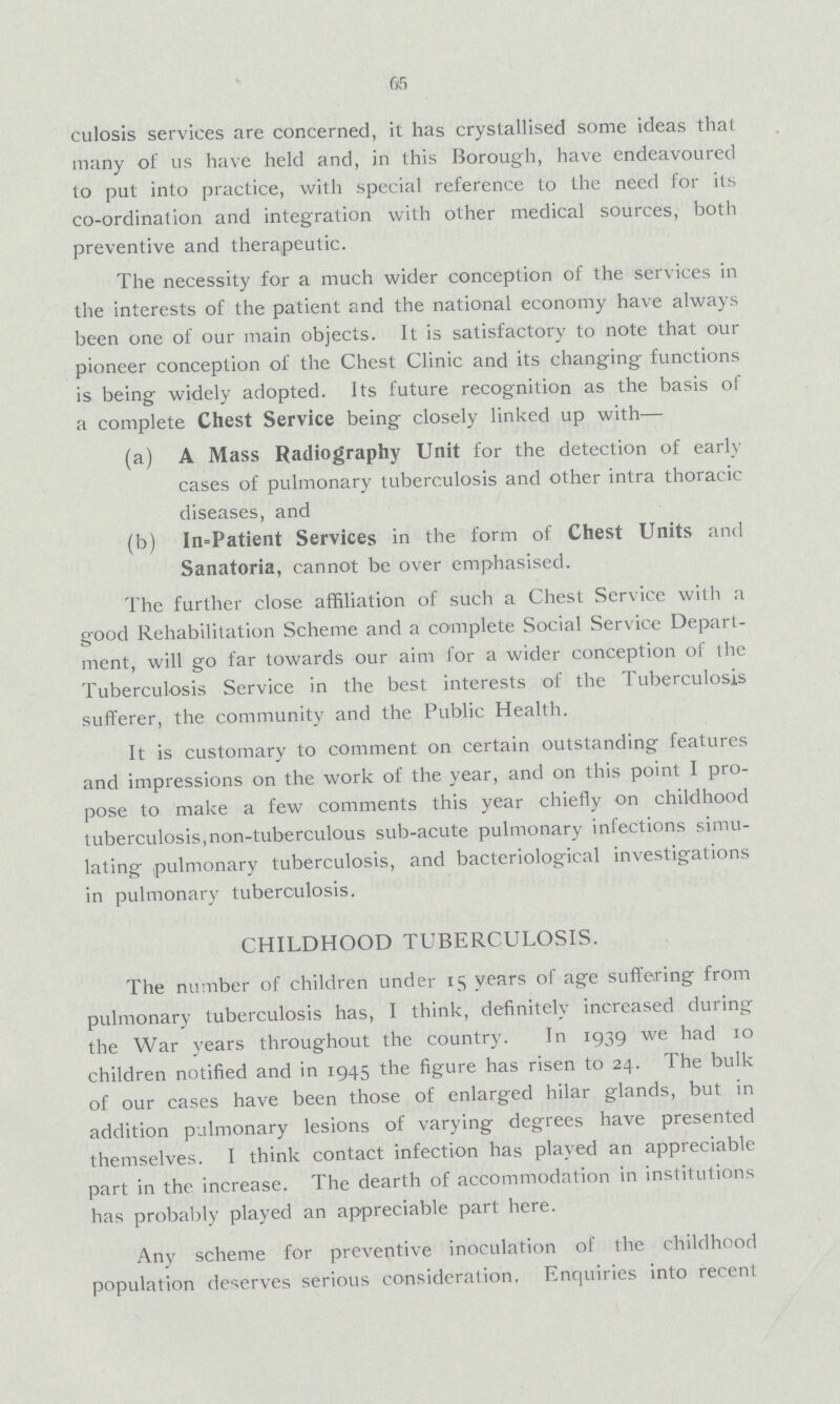 65 culosis services are concerned, it has crystallised some ideas tliat many ot us have held and, in this Borough, have endeavoured to put into practice, with special reference to the need for its co-ordination and integration with other medical sources, both preventive and therapeutic. The necessity for a much wider conception of the services in the interests of the patient and the national economy have always been one of our main objects. It is satisfactory to note that our pioneer conception of the Chest Clinic and its changing functions is being widely adopted. Its future recognition as the basis of a complete Chest Service being closely linked up with— (a) A Mass Radiography Unit for the detection of early cases of pulmonary tuberculosis and other intra thoracic diseases, and (b) Inpatient Services in the form of Chest Units and Sanatoria, cannot be over emphasised. The further close affiliation of such a Chest Service with a good Rehabilitation Scheme and a complete Social Service Depart ment, will go far towards our aim for a wider conception of the Tuberculosis Service in the best interests of the Tuberculosis sufferer, the community and the Public Health. It is customary to comment on certain outstanding features and impressions on the work of the year, and on this point I pro pose to make a few comments this year chiefly on childhood tuberculosis,non-tuberculous sub-acute pulmonary infections simu lating pulmonary tuberculosis, and bacteriological investigations in pulmonary tuberculosis. CHILDHOOD TUBERCULOSIS. The number of children under 15 years of age suffering from pulmonary tuberculosis has, I think, definitely increased during the War years throughout the country. In 1939 we had 10 children notified and in 1945 the figure has risen to 24. The bulk of our cases have been those of enlarged hilar glands, but in addition pulmonary lesions of varying degrees have presented themselves. I think contact infection has played an appreciable part in the increase. The dearth of accommodation in institutions has probably played an appreciable part here. Any scheme for preventive inoculation of the childhood population deserves serious consideration. Enquiries into recent