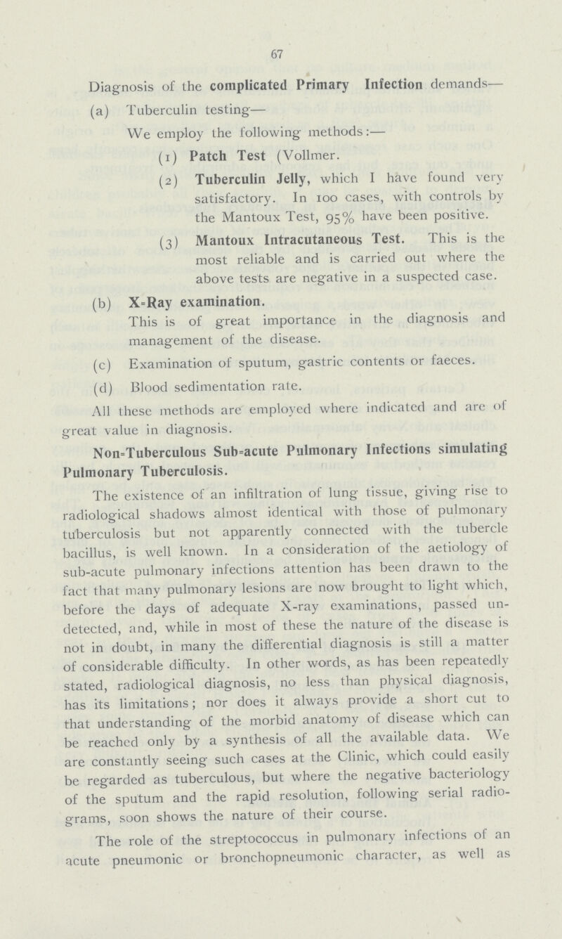 67 Diagnosis of the complicated Primary Infection demands-— (a) Tuberculin testing— We employ the following methods:— (1) Patch Test (Vollmer. (2) Tuberculin Jelly, which I have found very satisfactory. In 100 cases, with controls by the Mantoux Test, 95% have been positive. (3) Mantoux Intracutaneous Test. This is the most reliable and is carried out where the above tests are negative in a suspected case. (b) X=Ray examination. This is of great importance in the diagnosis and management of the disease. (c) Examination of sputum, gastric contents or faeces. (d) Blood sedimentation rate. All these methods are employed where indicated and are of great value in diagnosis. Non=Tuberculous Subacute Pulmonary Infections simulating Pulmonary Tuberculosis. The existence of an infiltration of lung tissue, giving rise to radiological shadows almost identical with those of pulmonary tuberculosis but not apparently connected with the tubercle bacillus, is well known. In a consideration of the aetiology of sub-acute pulmonary infections attention has been drawn to the fact that many pulmonary lesions are now brought to light which, before the days of adequate X-ray examinations, passed un detected, and, while in most of these the nature of the disease is not in doubt, in many the differential diagnosis is still a matter of considerable difficulty. In other words, as has been repeatedly stated, radiological diagnosis, no less than physical diagnosis, has its limitations; nor does it always provide a short cut to that understanding of the morbid anatomy of disease which can be reachcd only by a synthesis of all the available data. We are constantly seeing such cases at the Clinic, which could easily be regarded as tuberculous, but where the negative bacteriology of the sputum and the rapid resolution, following serial radio grams, soon shows the nature of their course. o ; The role of the streptococcus in pulmonary infections of an acute pneumonic or bronchopneumonic character, as well as