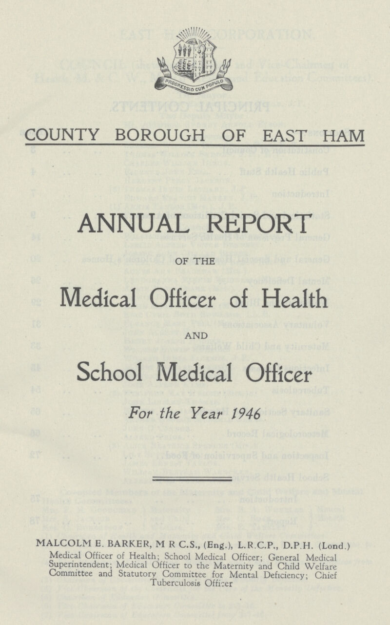 COUNTY BOROUGH OF EAST HAM ANNUAL REPORT OF THE Medical Officer of Health AND School Medical Officer For the Year 1946 MALCOLM E. BARKER, M R C.S., (Eng.), L.R C.P., D.P.H. (Lond.) Medical Officer of Health; School Medical Officer; General Medical Superintendent; Medical Officer to the Maternity and Child Welfare Committee and Statutory Committee for Mental Deficiency; Chief Tuberculosis Officer