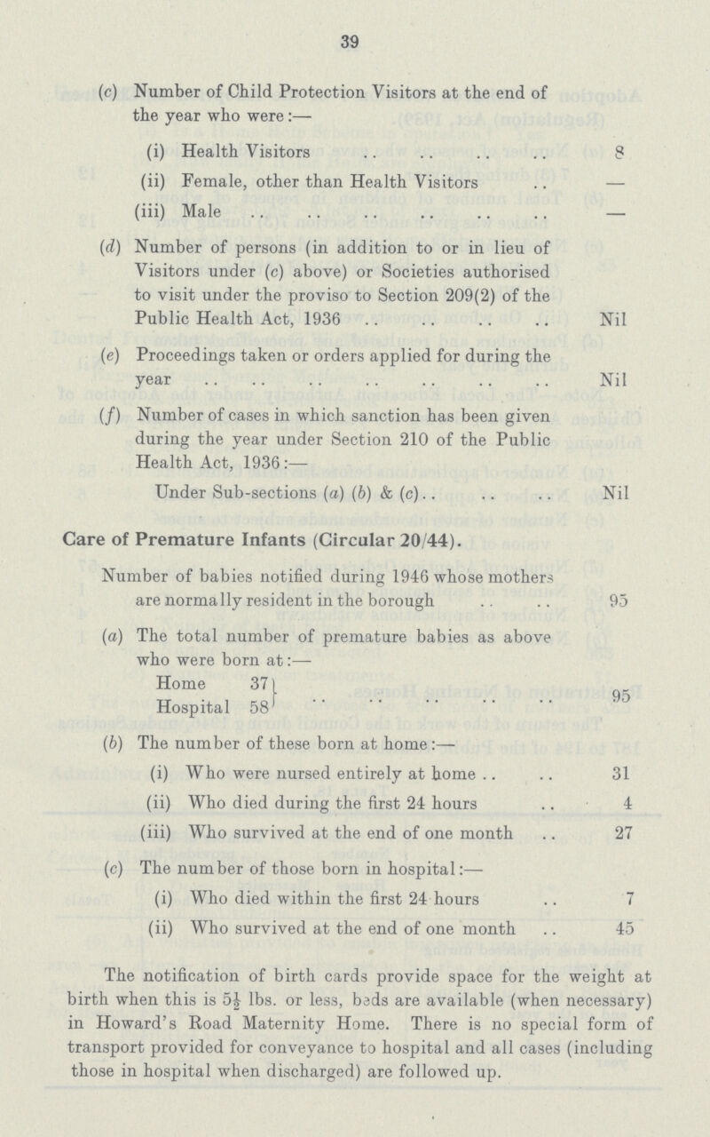 39 (c) Number of Child Protection Visitors at the end of the year who were:— (i) Health Visitors 8 (ii) Female, other than Health Visitors — (iii) Male — (d) Number of persons (in addition to or in lieu of Visitors under (c) above) or Societies authorised to visit under the proviso to Section 209(2) of the Public Health Act, 1936 Nil (e) Proceedings taken or orders applied for during the year Nil (f) Number of cases in which sanction has been given during the year under Section 210 of the Public Health Act, 1936:— Under Sub-sections (a) (b) & (c) Nil Care of Premature Infants (Circular 20/44). Number of babies notified during 1946 whose mothers are normally resident in the borough 95 (a) The total number of premature babies as above who were born at:— Home 37 Hospital 58 95 (b) The number of these born at home :— (i) Who were nursed entirely at home 31 (ii) Who died during the first 24 hours 4 (iii) Who survived at the end of one month 27 (c) The number of those born in hospital:— (i) Who died within the first 24 hours 7 (ii) Who survived at the end of one month 45 The notification of birth cards provide space for the weight at birth when this is 5½ lbs. or less, bads are available (when necessary) in Howard's Road Maternity Home. There is no special form of transport provided for conveyance to hospital and all cases (including those in hospital when discharged) are followed up.