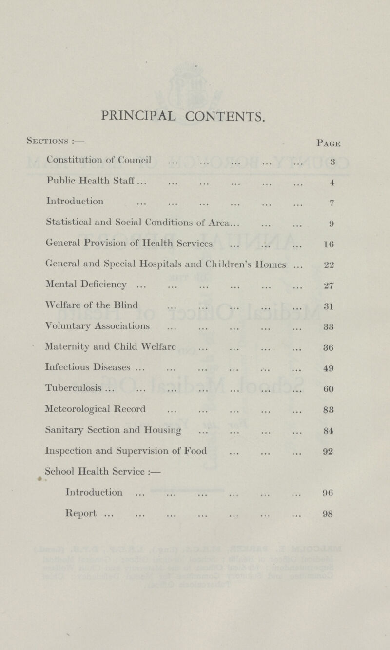 PRINCIPAL CONTENTS. Sections:— Page Constitution of Council 3 Public Health Staff 1 Introduction 7 Statistical and Social Conditions of Area 9 General Provision of Health Services 16 General and Special Hospitals and Children's Homes 22 Mental Deficiency 27 Welfare of the Blind 31 Voluntary Associations 33 Maternity and Child Welfare 36 Infectious Diseases 49 Tuberculosis 60 Meteorological Record 83 Sanitary Section and Housing 84 Inspection and Supervision of Food 92 School Health Service:— Introduction 96 Report 98