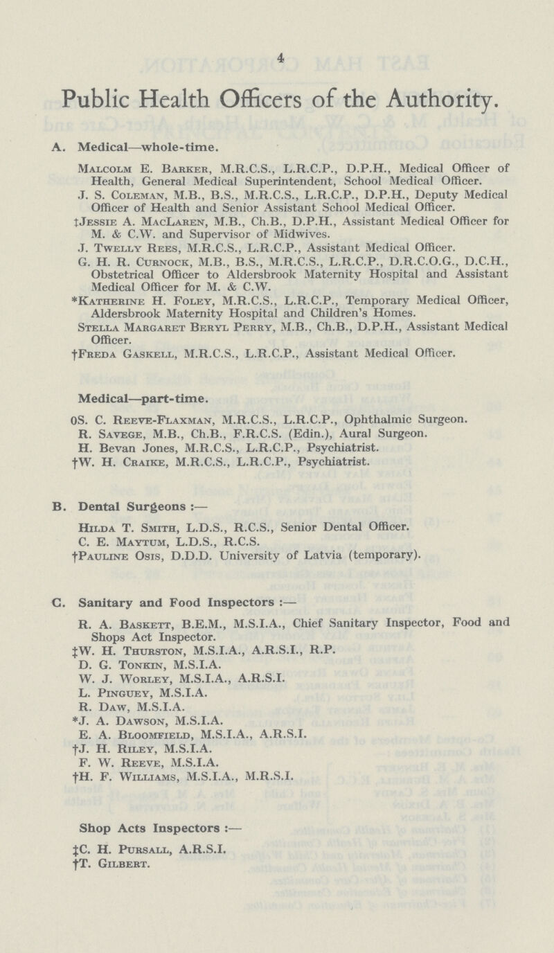 4 Public Health Officers of the Authority. A. Medical—whole-time. Malcolm E. Barker, M.R.C.S., L.R.C.P., D.P.H., Medical Officer of Health, General Medical Superintendent, School Medical Officer. J. S. Coleman, M.B., B.S., M.R.C.S., L.R.C.P., D.P.H., Deputy Medical Officer of Health and Senior Assistant School Medical Officer. ‡.Jessie A. MacLaren, M.B., Ch.B., D.P.H., Assistant Medical Officer for M. & C.W. and Supervisor of Midwives. J. Twelly Rees, M.R.C.S., L.R.C.P., Assistant Medical Officer. G. H. R. Curnock, M.B., B.S., M.R.C.S., L.R.C.P., D.R.C.O.G., D.C.H., Obstetrical Officer to Aldersbrook Maternity Hospital and Assistant Medical Officer for M. & C.W. *Katherine H. Foley, M.R.C.S., L.R.C.P., Temporary Medical Officer, Aldersbrook Maternity Hospital and Children's Homes. Stella Margaret Beryl Perry, M.B., Ch.B., D.P.H., Assistant Medical Officer. †Freda Gaskell, M.R.C.S., L.R.C.P., Assistant Medical Officer. Medical—part-tim e. OS. C. Reeve-Flaxman, M.R.C.S., L.R.C.P., Ophthalmic Surgeon. R. Savege, M.B., Ch.B., F.R.C.S. (Edin.), Aural Surgeon. H. Bevan Jones, M.R.C.S., L.R.C.P., Psychiatrist. †W. H. Craike, M.R.C.S., L.R.C.P., Psychiatrist. B. Dental Surgeons Hilda T. Smith, L.D.S., R.C.S., Senior Dental Officer. C. E. Maytum, L.D.S., R.C.S. †Pauline Osis, D.D.D. University of Latvia (temporary). C. Sanitary and Food Inspectors :— R. A. Baskett, B.E.M., M.S.I.A., Chief Sanitary Inspector, Food and Shops Act Inspector. ‡W. H. Thurston, M.S.I.A., A.R.S.I., R.P. D. G. Tonkin, M.S.I.A. W. J. Worley, M.S.I.A., A.R.S.I. L. Pinguey, M.S.I.A. R. Daw, M.S.I.A. *J. A. Dawson, M.S.I.A. E. A. Bloomfield, M.S.I.A., A.R.S.I. †. H. Riley, M.S.I.A. F. W. Reeve, M.S.I.A. †H. F. Williams, M.S.I.A., M.R.S.I. Shop Acts Inspectors :— ‡C. H. Pursall, A.R.S.I. †T. Gilbert.