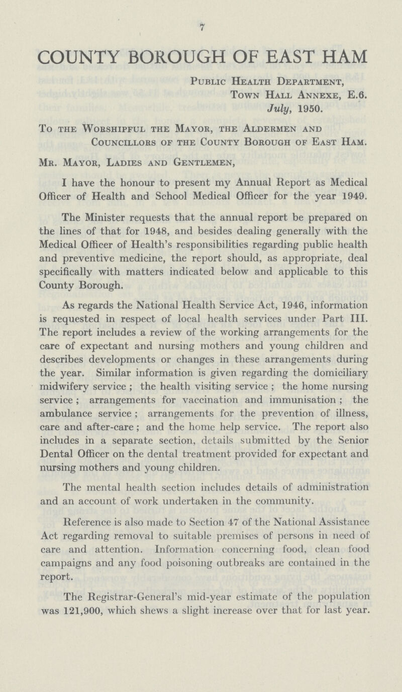 7 COUNTY BOROUGH OF EAST HAM Public Health Department, Town Hall Annexe, E.6. July, 1950. To the WoESHIPFUL THE MAYOR, the ALDERMEN AND Councillors of the County Borough of East Ham. Mr. Mayor, Ladies and Gentlemen, I have the honour to present nay Annual Report as Medical Officer of Health and School Medical Officer for the year 1949. The Minister requests that the annual report be prepared on the lines of that for 1948, and besides dealing generally with the Medical Officer of Health's responsibilities regarding public health and preventive medicine, the report should, as appropriate, deal specifically with matters indicated below and applicable to this County Borough. As regards the National Health Service Act, 1946, information is requested in respect of local health services under Part III. The report includes a review of the working arrangements for the care of expectant and nursing mothers and young children and describes developments or changes in these arrangements during the year. Similar information is given regarding the domiciliary midwifery service ; the health visiting service ; the home nursing service ; arrangements for vaccination and immunisation ; the ambulance service ; arrangements for the prevention of illness, care and after-care; and the home help service. The report also includes in a separate section, details submitted by the Senior Dental Officer on the dental treatment provided for expectant and nursing mothers and young children. The mental health section includes details of administration and an account of work undertaken in the community. Reference is also made to Section 47 of the National Assistance Act regarding removal to suitable premises of persons in need of care and attention. Information concerning food, clean food campaigns and any food poisoning outbreaks are contained in the report. The Registrar-General's mid-year estimate of the population was 121,900, which shews a slight increase over that for last year.