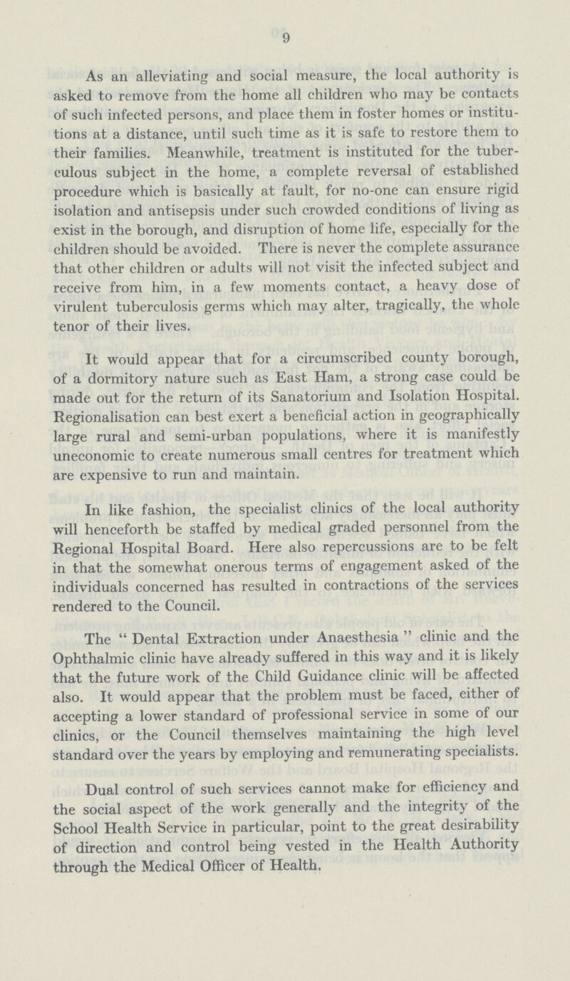 9 As an alleviating and social measure, the local authority is asked to remove from the home all children who may be contacts of such infected persons, and place them in foster homes or institu tions at a distance, until such time as it is safe to restore them to their families. Meanwhile, treatment is instituted for the tuber culous subject in the home, a complete reversal of established procedure which is basically at fault, for no-one can ensure rigid isolation and antisepsis under such crowded conditions of living as exist in the borough, and disruption of home life, especially for the children should be avoided. There is never the complete assurance that other children or adults will not visit the infected subject and receive from him, in a few moments contact, a heavy dose of virulent tuberculosis germs which may alter, tragically, the whole tenor of their lives. It would appear that for a circumscribed county borough, of a dormitory nature such as East Ham, a strong case could be made out for the return of its Sanatorium and Isolation Hospital. Regionalisation can best exert a beneficial action in geographically large rural and semi-urban populations, where it is manifestly uneconomic to create numerous small centres for treatment which are expensive to run and maintain. In like fashion, the specialist clinics of the local authority will henceforth be staffed by medical graded personnel from the Regional Hospital Board. Here also repercussions are to be felt in that the somewhat onerous terms of engagement asked of the individuals concerned has resulted in contractions of the services rendered to the Council. The  Dental Extraction under Anaesthesia  clinic and the Ophthalmic clinic have already suffered in this way and it is likely that the future work of the Child Guidance clinic will be affected also. It would appear that the problem must be faced, either of accepting a lower standard of professional service in some of our clinics, or the Council themselves maintaining the high level standard over the years by employing and remunerating specialists. Dual control of such services cannot make for efficiency and the social aspect of the work generally and the integrity of the School Health Service in particular, point to the great desirability of direction and control being vested in the Health Authority through the Medical Officer of Health.