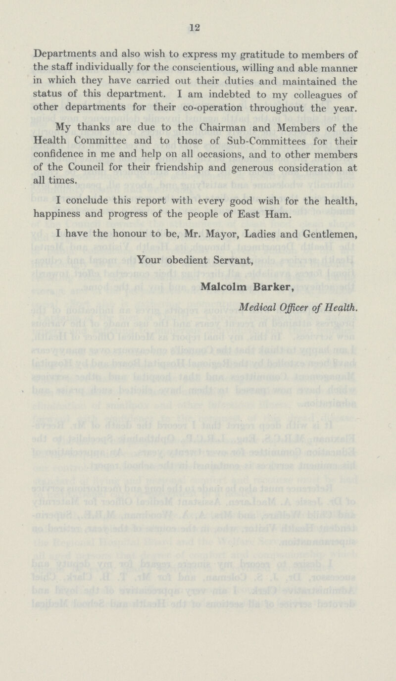 12 Departments and also wish to express my gratitude to members of the staff individually for the conscientious, willing and able manner in which they have carried out their duties and maintained the status of this department. I am indebted to my colleagues of other departments for their co-operation throughout the year. My thanks are due to the Chairman and Members of the Health Committee and to those of Sub-Committees for their confidence in me and help on all occasions, and to other members of the Council for their friendship and generous consideration at all times. I conclude this report with every good wish for the health, happiness and progress of the people of East Ham. I have the honour to be, Mr. Mayor, Ladies and Gentlemen, Your obedient Servant, Malcolm Barker, Medical Officer of Health.