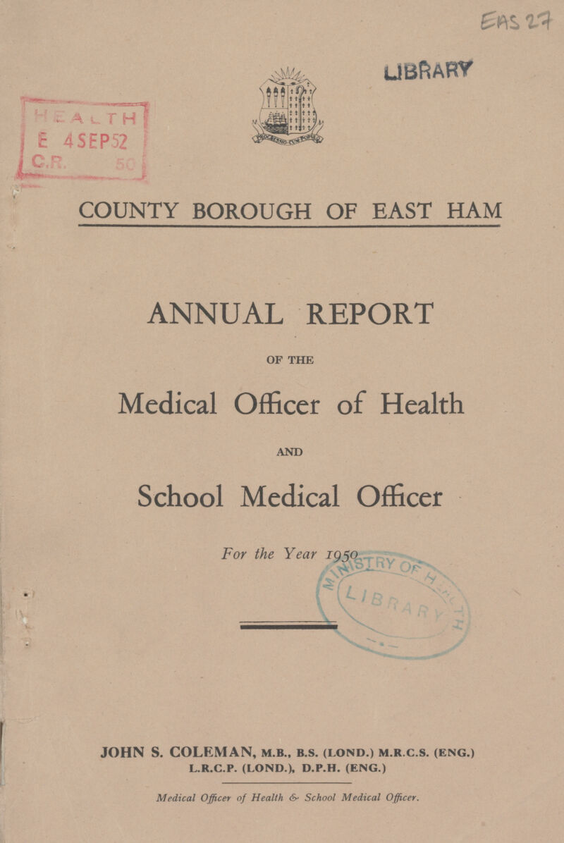 EAS 27 LIBRARY COUNTY BOROUGH OF EAST HAM ANNUAL REPORT of the Medical Officer of Health and School Medical Officer For the Year 1950 JOHN S. COLEMAN, m.b., b.s. (lond.) m.r.c.s. (eng.) l.r.c.p. (lond.), d.p.h. (eng.) Medical Officer of Health & School Medical Officer.