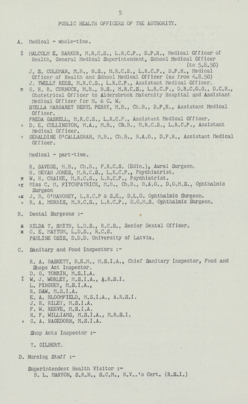 5 PUBLIC HEALTH OFFICERS OF THE AUTHORITY. A. Medical - whole-time. MALCOLM E. BARKER, M.R.C.S., L.R.C.P., D.P.H., Medical Officer of Health, General Medical Superintendent, School Medical Officer (to 5.8.50) J. S. COLEMAN, M.B., B.S., M.R.C.S., L.R.C.P., D.P.H., Medical Officer of Health and School Medical Officer (as from 6.8.50) J. TWELLY REES, M.R.C.S., L.R.C.P., Assistant Medical Officer, G. H. R. CURNOCK, M.B., B.S., M.R.C.S., L.R.C.P., D.R.C.O.G., D.C.H., Obstetrical Officer to Aldersbrook Maternity Hospital and Assistant Medical Officer for M. & C. W. STELLA MARGARET BERYL PERRY, M.B., Ch.B., D.P.H., Assistant Medical Officer. FREDA GASKELL, M.R.C.S., L.R.C.P., Assistant Medical Officer. D. E. CULLINGTON, M.A., M.B., CH.B., M.R.C.S., L.R.C.P., Assistant Medical Officer. GERALDINE O'CALLAGHAN, M.B., Ch.B., B.A.O., D.P.H., Assistant Medical Officer. Medical - part-time. R. SAVEGE, M.B., Ch.B., F.R.C.S. (Edin.), Aural Surgeon. H. BEVAN JONES, M.R.C.S., L.R.C.P., Psychiatrist. W. H. CRAIKE, M.R.C.S., L.R.C.P., Psychiatrist. Miss C. M. FITCHPATRICK, M.B., Ch.B., B.A.O., D.O.M.S., Ophthalmic Surgeon J. B. O'MAHONEY, L.R.C.P & S.E., D.L.O. Ophthalmic Surgeon. R. A. MORRIS, M.R.C.S., L.R.C.P., D.O.M.S. Ophthalmic Surgeon. B. Dental Surgeons :- HILDA T. SMITH, L.D.S., R.C.S., Senior Dental Officer. C. E. MAYTUM, L.D.S., R.C.S. PAULINE OSIS, D.D.D. University of Latvia. C. Sanitary and Food Inspectors :- R. A. BASKETT, B.E.M., M.S.I.A., Chief Sanitary Inspector, Food and Shops Act Inspector. D. G. TONKIN, M.S.I.A. W. J. WORLEY, M.S.I.A., A.R.S.I. L. PINGUEY, M.S.I.A., R. DAW, M.S.I.A. E. A. BLOOMFIELD, M.S.I.A., A.R.S.I. J. H. RILEY, M.S.I.A. F. W. REEVE, M.S.I.A. H. F. WILLIAMS, M.S.I.A., M.R.S.I. G. A. HAGEDORN, M.S.I.A. Shop Acts Inspector :- T. GILBERT. D. Nursing Staff :- Superintendent Health Visitor B. L. MARYON, S.R.N., S.C.M., H.V..'s Cert. (R.S.I.)