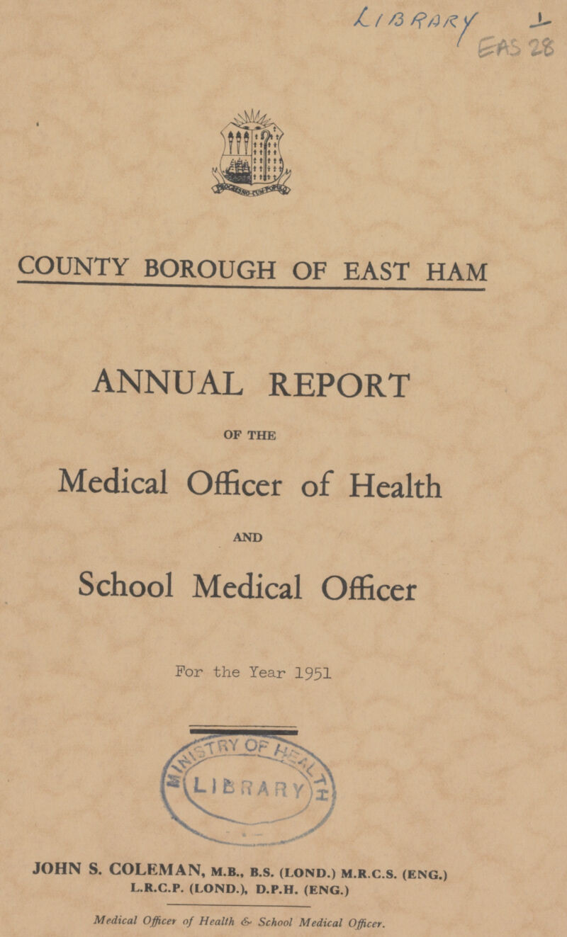 LIBRARY EAS 28 COUNTY BOROUGH OF EAST HAM ANNUAL REPORT of the Medical Officer of Health and School Medical Officer For the Year 1951 JOHN S. COLEMAN, m.b., b.s. (i.ond.) m.r.c.s. (eng.) l.r.c.p. (lond.), d.p.h. (eng.) Medical Officer of Health & School Medical Officer.