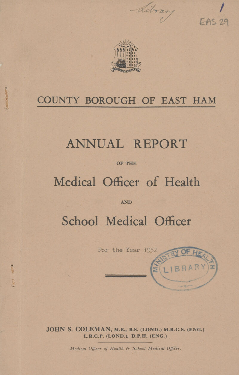 EAS 29 COUNTY BOROUGH OF EAST HAM ANNUAL REPORT of the Medical Officer of Health and School Medical Officer For the Year 1952 JOHN S. COLEMAN, m.b., b.s. (lond.) m.r.c.s. (eng.) l.r.c.p. (lond.), d.p.h. (eng.) Medical Officer of Health & School Medical Officer.