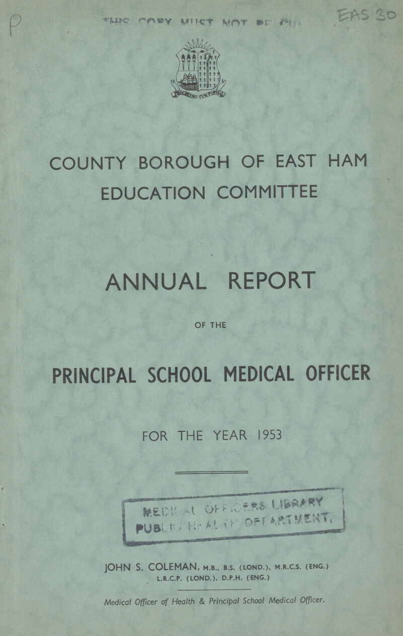 COUNTY BOROUGH OF EAST HAM EDUCATION COMMITTEE ANNUAL REPORT OF THE PRINCIPAL SCHOOL MEDICAL OFFICER FOR THE YEAR 1953 JOHN S. COLEMAN, m.b., b.s. (lond.), m.r.c.s. (eng.) l.r.c.p. (lond.), d.p.h. (eng.) Medical Officer of Health & Principal School Medical Officer.