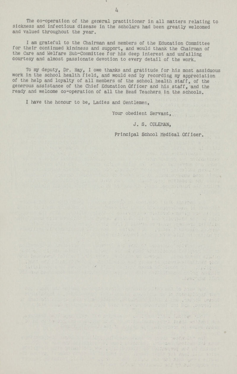 4 The co-operation of the general practitioner In all matters relating to sickness and Infectious disease In the scholars had been greatly welcomed and valued throughout the year. I am grateful to the Chairman and members of the Education Committee for their continued kindness and support, and would thank the Chairman of the Care and Welfare Sub-Committee for his deep interest and unfailing courtesy and almost passionate devotion to every detail of the work. To iny deputy, Dr. Hay, I owe thanks and gratitude for his most assiduous work In the school health field, and would end by recording my appreciation of the help and loyalty of all members of the school health staff, of the generous assistance of the Chief Education Officer and his staff, and the ready and welcome co-operation of all the Head Teachers in the schools. I have the honour to be, Ladies and Gentlemen, Your obedient Servant, J. S. COLEMAN, Principal School Medical Officer.