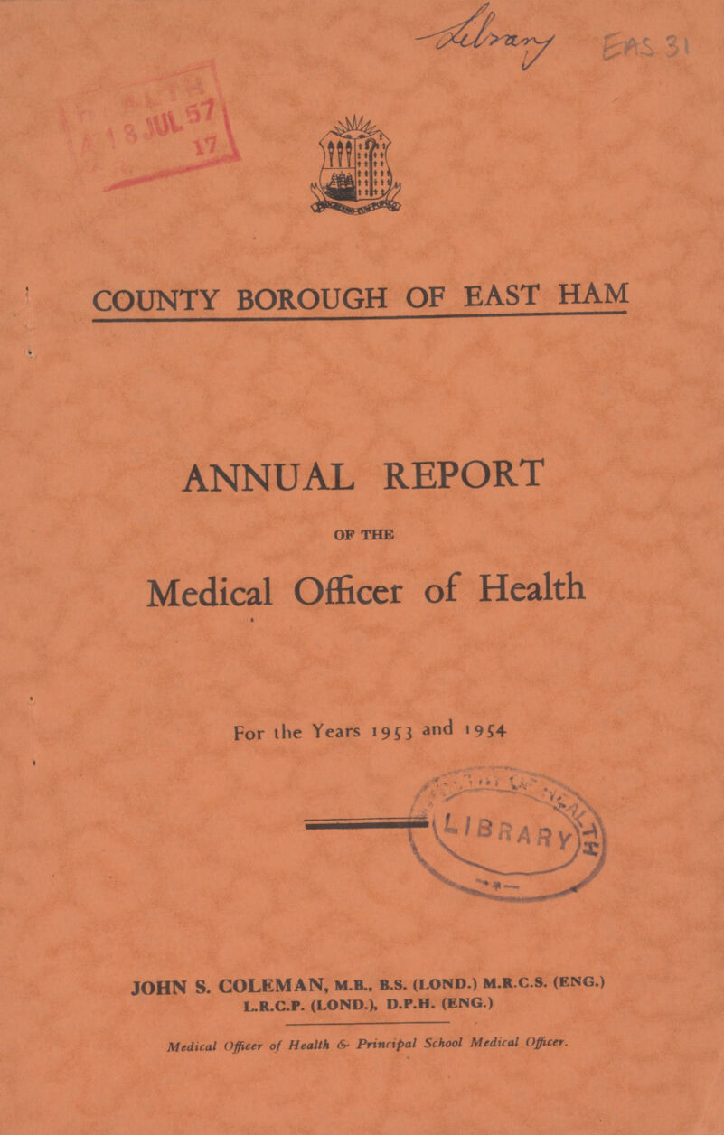 Library EAS 31 COUNTY BOROUGH OF EAST HAM ANNUAL REPORT of the Medical Officer of Health For the Years 1953 and 1954 JOHN S. COLEMAN, m.b., b.s. (lond.) m.r.c.s. (eng.) l.r.c.p. (lond.), d.p.h. (eng.) Medical Officer of Health & Principal School Medical Officer.