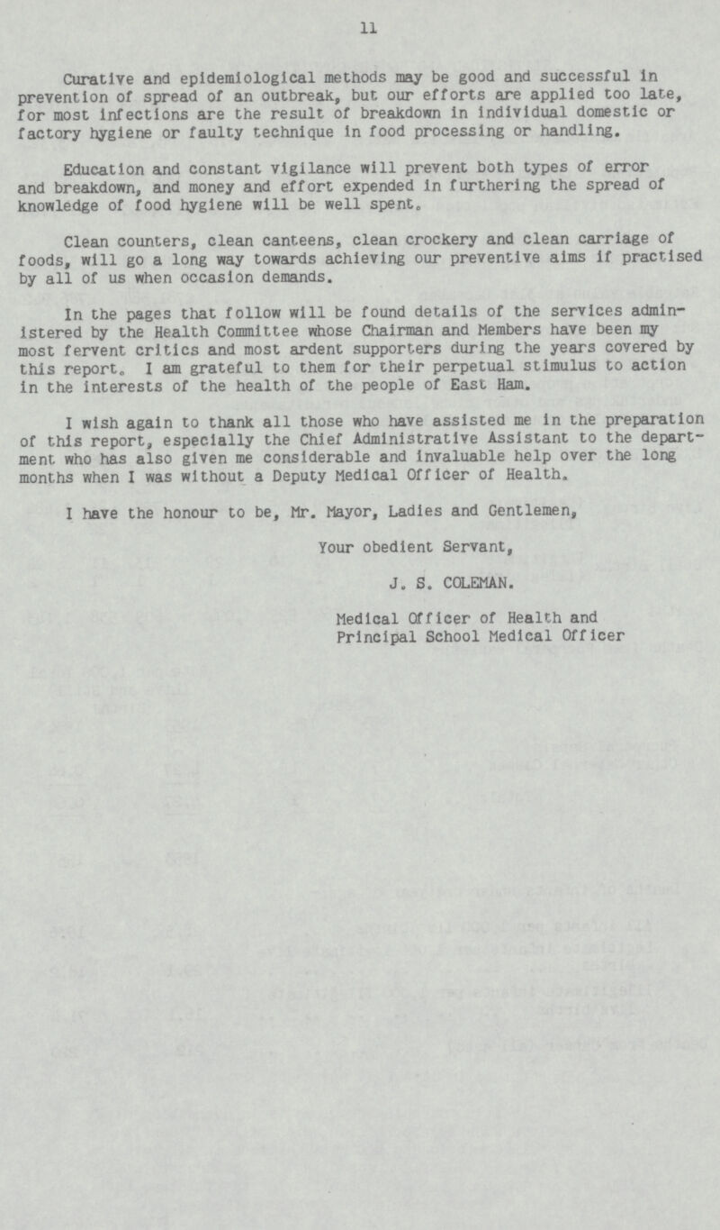 11 Curative and epidemiological methods may be good and successful in prevention of spread of an outbreak, but our efforts are applied too late, for most Infections are the result of breakdown In individual domestic or factory hygiene or faulty technique in food processing or handling. Education and constant vigilance will prevent both types of error and breakdown, and money and effort expended in furthering the spread of knowledge of food hygiene will be well spent. Clean counters, clean canteens, clean crockery and clean carriage of foods, will go a long way towards achieving our preventive aims if practised by all of us when occasion demands. In the pages that follow will be found details of the services admin istered by the Health Committee whose Chairman and Members have been my most fervent critics and most ardent supporters during the years covered by this report. I am grateful to them for their perpetual stimulus to action In the Interests of the health of the people of East Ham. I wish again to thank all those who have assisted me in the preparation of this report, especially the Chief Administrative Assistant to the depart ment who has also given me considerable and Invaluable help over the long months when I was without a Deputy Medical Officer of Health. I have the honour to be, Mr. Mayor, Ladles and Gentlemen, Your obedient Servant, J. S. COLEMAN. Medical Officer of Health and Principal School Medical Officer