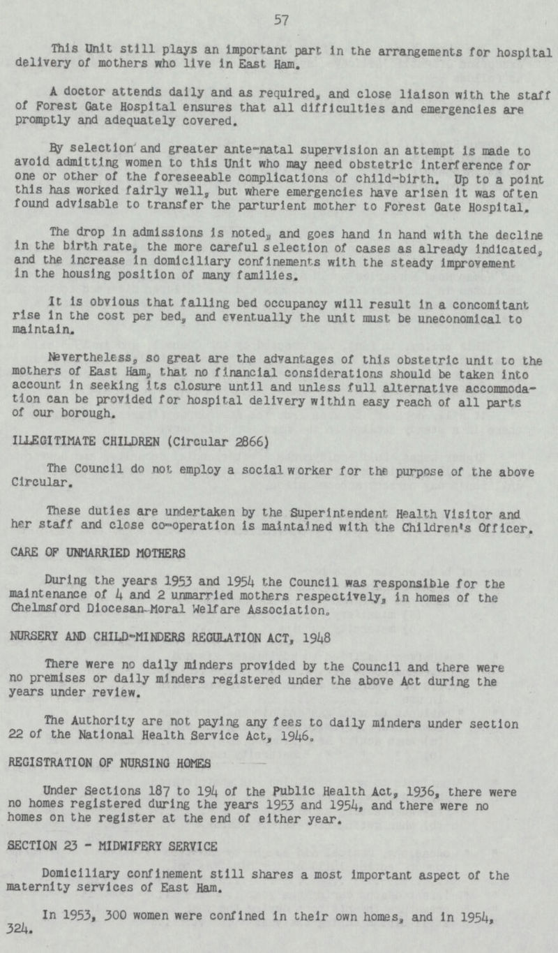 57 This Unit still plays an Important part in the arrangements for hospital delivery of mothers who live in East Ham. A doctor attends dally and as required, and close liaison with the staff of Forest Gate Hospital ensures that all difficulties and emergencies are promptly and adequately covered. By selection and greater ante-natal supervision an attempt is made to avoid admitting women to this Unit who may need obstetric Interference for one or other of the foreseeable complications of child-birth. Up to a point this has worked fairly well, but where emergencies have arisen It was often found advisable to transfer the parturient mother to Forest Gate Hospital, The drop in admissions is noted, and goes hand in hand with the decline in the birth rate, the more careful selection of cases as already Indicated, and the Increase In domiciliary confinements with the steady Improvement In the housing position of many families. It is obvious that falling bed occupancy will result in a concomitant rise in the cost per bed, and eventually the unit must be uneconomical to maintain. Nevertheless, so great are the advantages of this obstetric unit to the mothers of East Ham, that no financial considerations should be taken Into account In seeking its closure until and unless full alternative accommoda tion can be provided for hospital delivery within easy reach of all parts of our borough. ILLEGITIMATE CHILDREN (Circular 2866) The Council do not employ a social worker for the purpose of the above Circular. These duties are undertaken by the Superintendent Health Visitor and her staff and close co-operation is maintained with the Children's Officer. CARE OF UNMARRIED MOTHERS During the years 1953 and 1954 the Council was responsible for the maintenance of 4 and 2 unmarried mothers respectively, in homes of the Chelmsford Diocesan-Moral Welfare Association. NURSERY AND CHILD-MINDERS REGULATION ACT, 1948 There were no dally minders provided by the Council and there were no premises or dally minders registered under the above Act during the years under review. The Authority are not paying any fees to daily minders under section 22 of the National Health Service Act, 1946. REGISTRATION OF NURSING HOMES Under Sections 187 to 194 of the Public Health Act, 1936, there were no homes registered during the years 1953 and 1954, and there were no homes on the register at the end of either year. SECTION 23 - MIDWIFERY SERVICE Domiciliary confinement still shares a most important aspect of the maternity services of East Ham. In 1953, 300 women were confined in their own homes, and In 1954, 324.