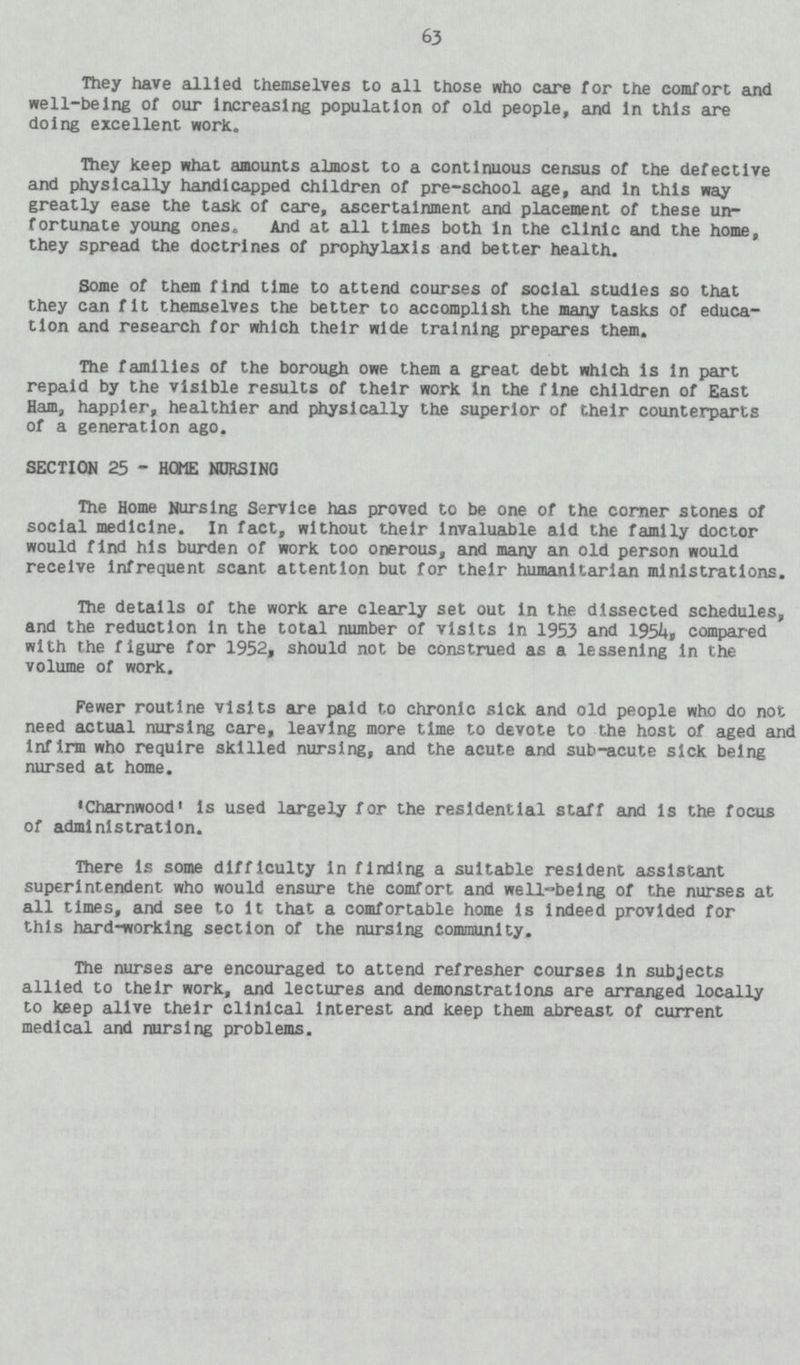 63 They have allied themselves to all those who care for the comfort and well-being of our Increasing population of old people, and in this are doing excellent work. They keep what amounts almost to a continuous census of the defective and physically handicapped children of pre-school age, and in this way greatly ease the task of care, ascertainment and placement of these un fortunate young ones. And at all times both in the clinic and the home, they spread the doctrines of prophylaxis and better health. Some of them find time to attend courses of social studies so that they can fit themselves the better to accomplish the many tasks of educa tion and research for which their wide training prepares them. The families of the borough owe them a great debt which is in part repaid by the visible results of their work in the fine children of East Ham, happier, healthier and physically the superior of their counterparts of a generation ago. SECTION 25 HOME NURSING The Home Nursing Service has proved to be one of the corner stones of social medicine. In fact, without their invaluable aid the family doctor would find his burden of work too onerous, and many an old person would receive infrequent scant attention but for their humanitarian ministrations. The details of the work are clearly set out in the dissected schedules, and the reduction in the total number of visits in 1953 and 1954, compared with the figure for 1952, should not be construed as a lessening in the volume of work. Fewer routine visits are paid to chronic sick and old people who do not need actual nursing care, leaving more time to devote to the host of aged and Infirm who require skilled nursing, and the acute and sub-acute sick being nursed at home. 'Charnwood' is used largely for the residential staff and is the focus of administration. mere is some difficulty in finding a suitable resident assistant superintendent who would ensure the comfort and well-being of the nurses at all times, and see to it that a comfortable home is indeed provided for this hard-working section of the nursing community. The nurses are encouraged to attend refresher courses in subjects allied to their work, and lectures and demonstrations are arranged locally to keep alive their clinical Interest and keep them abreast of current medical and nursing problems.