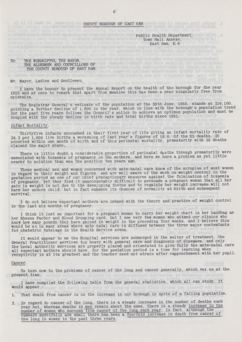 6 COUNTY BOROUGH OF EAST HAM Public Health Department, Town Hall Annexe, East Ham, E. 6 TO THE WORSHIPFUL THE MAYOR THE ALDERMEN AND COUNCILLORS OF THE COUNTY BOROUGH OF EAST HAM Mr. Mayor, Ladies and Gentlemen I have the honour to present the Annual Report on the health of the borough for the year 1955 and at once to remark that apart from Measles this has been a year singularly free from epidemics. The Registrar General's estimate of the population at the 30th June 1955 stands at 116,100 pointing a further decline of 1 600 in the year which in line with the borough's population trend for the past five years follows the Council's policy to achieve an optimum population and must be coupled with the steady decline in birth rate and total births since 1951 Infant Mortality. Thirtyfive infants succumbed in their first year of life giving an infant mortality rate of 24.2 per 1,000 live births a worsening of last year's figures of 19.6. Of the 35 deaths, 25 occurred within one month of birth and of this perinatal mortality, prematurity with 18 deaths claimed the major share. There is little doubt a considerable proportion of perinatal deaths through prematurity were associated with toxaemia of pregnancy in the mothers and here we have a problem as yet little nearer to solution than was the position ten years ago. Those medical men and women concerned with ante-natal care know of the scruples of most women in regard to their weight and figures and are well aware of the work on weight control in the gestation period as one of our chief precautionary measures against the fulmination of toxaemia of pregnancy. Yet they find it unaccountably difficult to persuade a pregnant woman that all her gain in weight is not due to the developing foetus and to regulate her weight increase will not harm her unborn child but in fact enhance its chances of normality at birth and subsequent survival. I do not believe expectant mothers are imbued with the theory and practice of weight control in the last six months of pregnancy I think it just as important for a pregnant woman to carry her weight chart in her handbag as her Rhesus Factor and Blood Grouping card but I see very few women who attend our clinics who know how many pounds they have gained in weight in the preceding four weeks and I believe this would be so in many areas where ante natal care is diffused between the three major contestants for obstetric tutelage in the Health Service arena It would appear to me the Hospital services are submerged in the welter of treatment the General Practitioner services top heavy with general care and diagnosis of diseases and only the Local Authority services are properly placed and orientated to give fully the ante-natal care all expectant mothers should have for the gestation period is a time for learning when receptivity is at its greatest and the teacher need not strain after rapprochement with her pupil. Cancer To turn now to the problems of cancer of the lung and cancer generally which vex us at the present time. I have compiled the following table from the general statistics which all can study. It would appear - 1. That death from cancer is on the increase in our borough in spite of a falling population 2 In regard to cancer of the lung there is a steady increase in the number of deaths each year but whereas deaths in men remain about the same there is a steady increase in the number of women who succumb from cancer of the lung each year In fact although the numbers mercifully are small there has been a fourfold increase in death from cancer of the lung in women in the past three years.