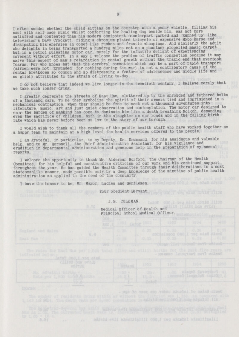 8 I often wonder whether the child sitting on the doorstep with a penny whistle, filling his soul with self made music whilst comforting the howling dog beside him, was not more satisfied and contented than his modern omnipotent counterpart garbed and gunned up like television s Davy Crockett, riding a chromium plated tricycle or expensive Mobo horse and dissipating his energies in comet like rushes and frantic whoopings And similarly the adult who delights in being transported a hundred miles not on a phantasy propelled magic carpet but in a petrol pulsating motor car merely for the infantile delight of experiencing movement without effort In a way I welcome the problem of traffic congestion because it may solve this aspect of man's retardation in mental growth without the tragic end that overtook Icarus For who knows but that the cerebral commotion which may be a part of rapid transport (airmen were not grounded for nothing during the war is not a contributory cause of the mental breakdown so common and so distressing a feature of adolescence and middle life and so glibly attributed to the strain of living to-day. I do not believe that indeed we live longer in the twentieth century I believe merely that we take much longer dying. I greatly deprecate the streets of East Ham cluttered up by the shrouded and tethered hulks of a thousand cars To me they symbolize the spirit of their owners tied and imprisioned in a mechanical contraption when they should be free to seek out a thousand adventures into literature music art and just, quiet observation and contemplation The motor car designed to ease the burden of mankind has come to dominate him like a death breathing Moloch demanding even the sacrifice of children both in the slaughter on our roads and in the falling birth rate which has never before been so low in the story of our borough. I would wish to thank all the members of the public health staff who have worked together as a happy team to maintain at a high level the health services offered to the people I am grateful, in particular, to my Deputy„ Dr. Drummond for his assiduous and valuable help and to Mr Horsnell, the Chief Administrative Assistant, far his vigilance and erudition in departmental administration and generous help in the preparation of my annual reports I welcome the opportunity to thank Mr Alderman Hurford the Chairman of the Health Committee for his helpful and constructive criticism of our work and his continued support throughout the year He has guided the Health Committee through their deliberations in a most statesmanlike manner made possible only by a deep knowledge of the minutiae of public health administration as applied to the need of the community I have the honour to be Mr Mayor Ladles and Gentlemen Your obedient Servant J.S. COLEMAN Medical Officer of Health and Principal School Medical Officer