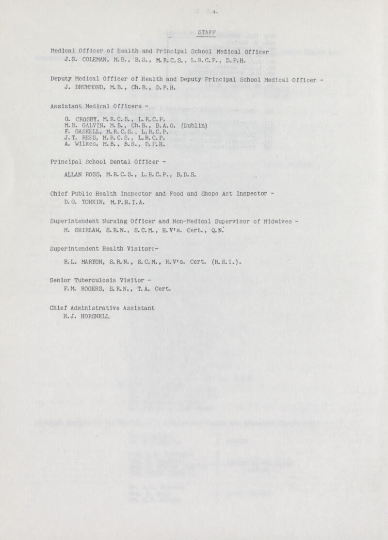 4. STAFF Medical Officer of Health and Principal School Medical Officer J. S. COLEMAN, M.B., B. S., M. R. C. S.. L. R. C. P., D.P.H. Deputy Medical Officer of Health and Deputy Principal School Medical Officer J. DRUMMOND, M. B. , Ch. B., D. P. H. Assistant Medical Officers - 0. CROSBY, M. R. C. S., L. R. C. P. M. B. GALVIN, M. B., Ch. B., B. A. O. (Dublin) F. GASKELL, M. R. C. S. , L. R. C. P. J. T. REES, M.R.C.S., L.R, C.P. A. Wilkes, M. B. , B.S., D.P.H. Principal School Dental Officer - ALLAN ROSS, M. R. C. S., L. R. C. P., B. D. S. Chief Public Health Inspector and Food and Shops Act Inspector D. G. TONKIN, M.P.H.I. A. Superintendent Nursing Officer and Non-Medical Supervisor of Midwives M. SHIRLAW, S. R.N., S.C.M., H.V's. Cert., Q.N. Superintendent Health Visitor:- B.L. MARYON, S.R.N., S.C.M., H.V'S. Cert. (R.S. I.). Senior Tuberculosis Visitor- F.M. ROGERS, S. R.N., T. A. Cert. Chief Administrative Assistant H.J. HORSNELL