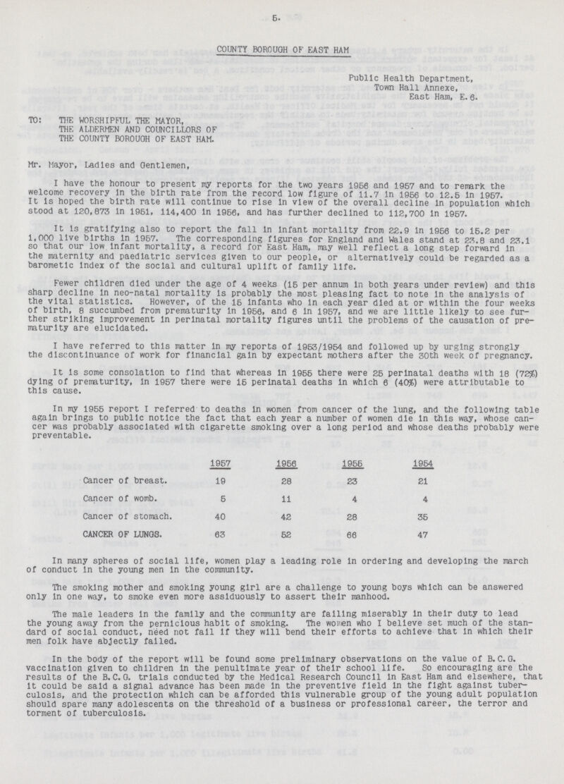 5. COUNTY BOROUGH OF EAST HAM Public Health Department, Town Hall Annexe, East Ham, E. 0. TO: THE WORSHIPFUL THE MAYOR, THE ALDERMEN AND COUNCILLORS OF THE COUNTY BOROUOH OF EAST HAM. Mr. Mayor, Ladles and Gentlemen, I have the honour to present my reports for the two years 1956 and 1957 and to remark the welcome recovery in the birth rate from the record low figure of 11.7 in 1956 to 12.5 in 1957. It is hoped the birth rate will continue to rise in view of the overall decline in population which stood at 120,873 in 1951, 114,400 in 1956, and has further declined to 112,700 in 1957. It is gratifying also to report the fall in infant mortality from 22.9 in 1956 to 15.2 per 1,000 live births in 1957. The corresponding figures for England and Wales stand at 23.8 and 23.1 so that our low infant mortality, a record for East Ham, may well reflect a long step forward in the maternity and paediatric services given to our people, or alternatively could be regarded as a barometlc Index of the social and cultural uplift of family life. Fewer children died under the age of 4 weeks (15 per annum in both years under review) and this sharp decline in neo-natal mortality is probably the most pleasing fact to note in the analysis of the vital statistics. However, of the 15 infants who in each year died at or within the four weeks of birth, 8 succumbed from prematurity in 1956, and 6 in 1957, and we are little likely to see fur ther striking improvement in perinatal mortality figures until the problems of the causation of pre maturity are elucidated. I have referred to this matter in my reports of 1953/1954 and followed up by urging strongly the discontinuance of work for financial gain by expectant mothers after the 30th week of pregnancy. It is some consolation to find that whereas in 1955 there were 25 perinatal deaths with 18 (72%) dying of prematurity, in 1957 there were 15 perinatal deaths in which 6 (40%) were attributable to this cause. In my 1955 report I referred to deaths in women from cancer of the lung, and the following table again brings to public notice the fact that each year a number of women die in this way, whose can cer was probably associated with cigarette smoking over a long period and whose deaths probably were preventable. 1957 1956 1955 1954 Cancer of breast. 19 28 23 21 Cancer of womb. 5 11 4 4 Cancer of stomach. 40 42 28 35 CANCER OF LUNGS. 83 52 66 47 In many spheres of social life, women play a leading role in ordering and developing the march of conduct in the young men in the community. The smoking mother and smoking young girl are a challenge to young boys which can be answered only in one way, to smoke even more assiduously to assert their manhood. The male leaders in the family and the community are falling miserably in their duty to lead the young away from the pernicious habit of smoking. The wonen who I believe set much of the stan dard of social conduct, need not fall If they will bend their efforts to achieve that in which their men folk have abjectly failed. In the body of the report will be found some preliminary observations on the value of B. C. G. vaccination given to children in the penultimate year of their school life. So encouraging are the results of the B.C.G. trials conducted by the Medical Research Council in East Ham and elsewhere, that it could be said a signal advance has been made in the preventive field in the fight against tuber culosis, and the protection which can be afforded this vulnerable group of the young adult population should spare many adolescents on the threshold of a business or professional career, the terror and torment of tuberculosis.