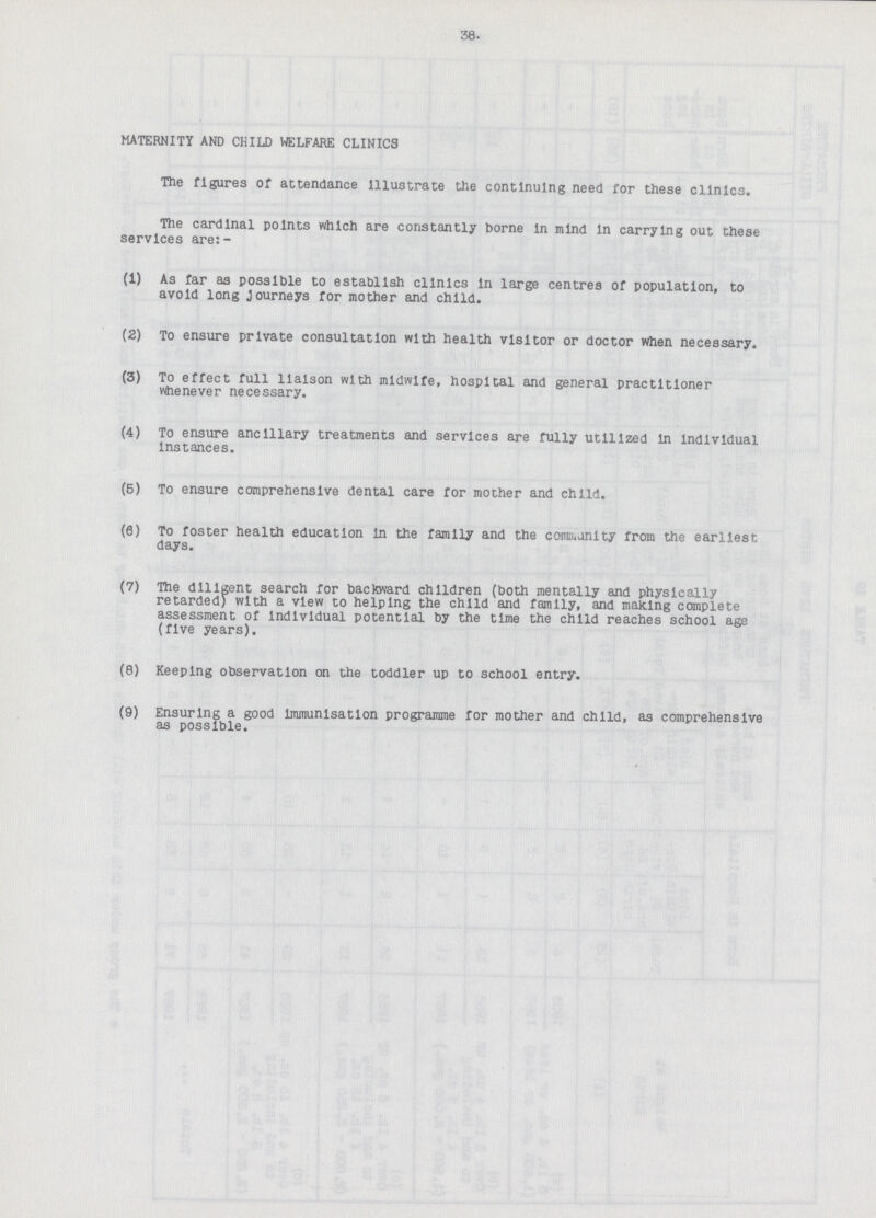 38. MATERNITY AND CHILD WELFARE CLINICS The figures of attendance Illustrate the continuing need for these clinics. The cardinal points which are constantly borne In mind In carrying out these services are:- (1) As far as possible to establish clinics In large centres of population, to avoid long Journeys for mother and child. (2) To ensure private consultation with health visitor or doctor when necessary. (3) To effect full liaison with midwife, hospital and general practitioner whenever necessary. (4) To ensure ancillary treatments and services are fully utilized In individual Instances. (5) To ensure comprehensive dental care for mother and child. (9) To foster health education in the family and the comn.unlty from the earliest days. (7) The diligent search for backward children (both mentally and physically retarded) with a view to helping the child and family, and making complete assessment of Individual potential by the time the child reaches school age (five years). (8) Keeping observation on the toddler up to school entry. (9) Ensuring a good Immunisation programme for mother and child, as comprehensive as possible.