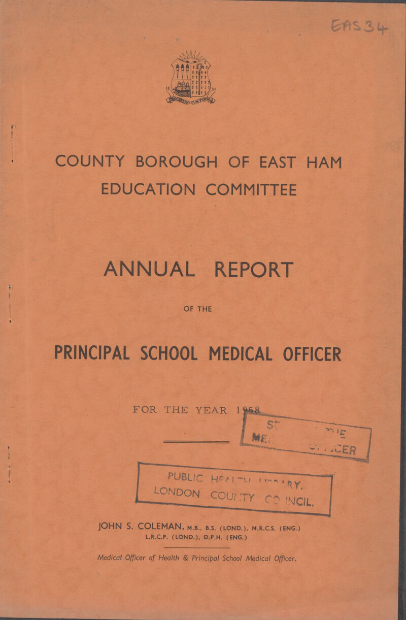 EAS 34 COUNTY BOROUGH OF EAST HAM EDUCATION COMMITTEE ANNUAL REPORT OF THE PRINCIPAL SCHOOL MEDICAL OFFICER FOR THE YEAR 1958 JOHN S. COLEMAN, m.b., b.s. (lond.), m.r.c.s. (eng.) l.r.c.p. (lond.). d.p.h. (eng.) Medical Officer of Health & Principal School Medical Officer.