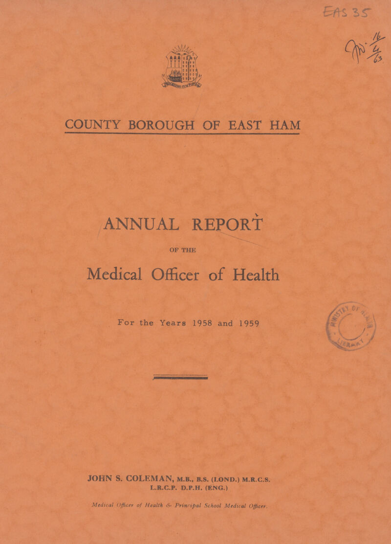 EAS 35 COUNTY BOROUGH OF EAST HAM ANNUAL REPORT of the Medical Officer of Health For the Years 1958 and 1959 JOHN S. COLEMAN, m.b., b.s. (lond.) m.r.c.s. l.r.c.p. d.p.h. (eng.) Medical Officer of Health & Principal School Medical Officer.