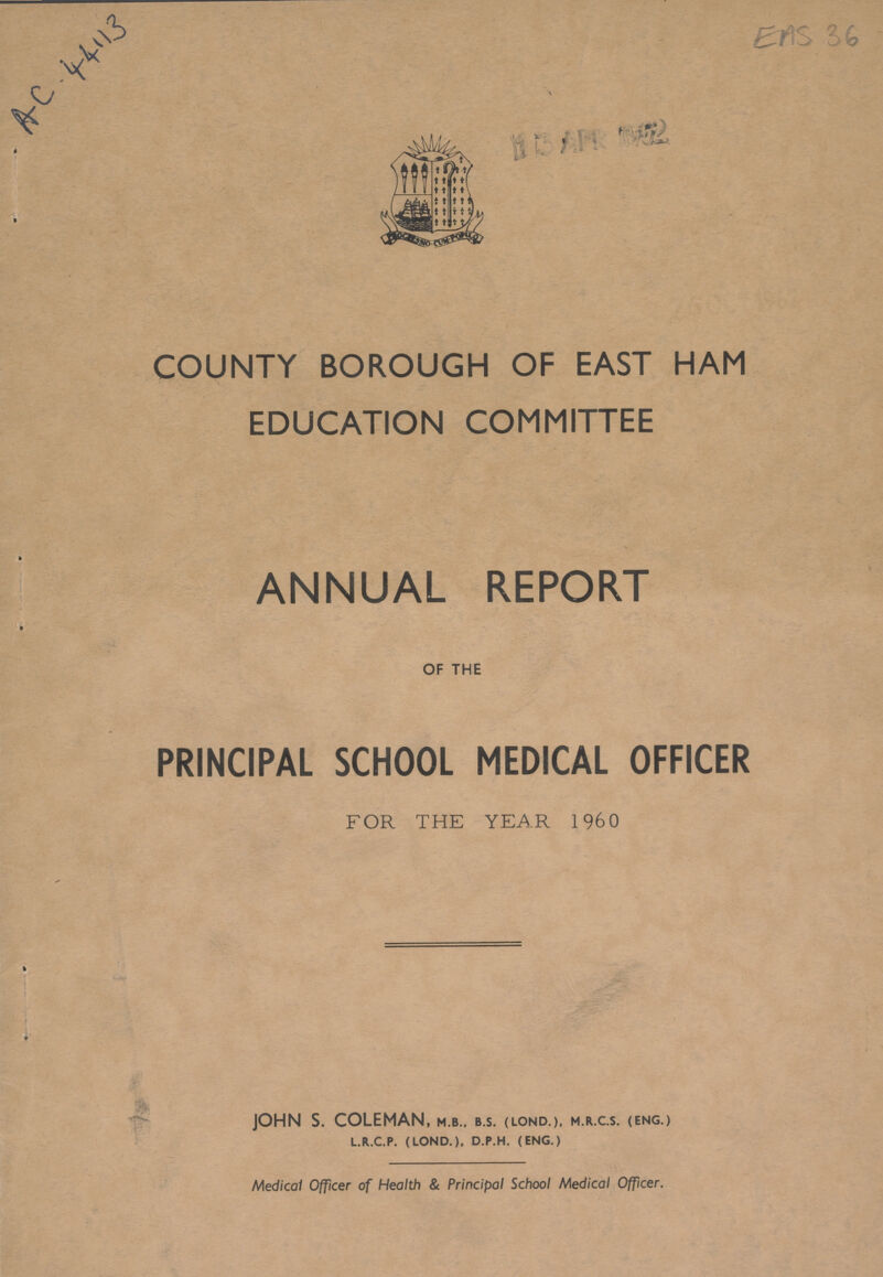 AC 44113 EAS 36 COUNTY BOROUGH OF EAST HAM EDUCATION COMMITTEE ANNUAL REPORT OF THE PRINCIPAL SCHOOL MEDICAL OFFICER FOR THE YEAR 1960 JOHN S. COLEMAN, m.b.. b.s. (lond.), m.r.c.s. (eng.) l.r.c.p. (lond.). d.p.h. (eng.) Medical Officer of Health & Principal School Medical Officer.