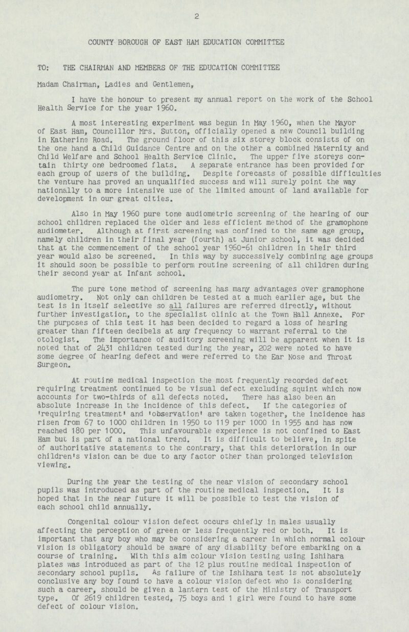 2 COUNTY BOROUGH OF EAST HAM EDUCATION COMMITTEE TO: THE CHAIRMAN AND MEMBERS OF THE EDUCATION COMMITTEE Madam Chairman, Ladies and Gentlemen, I have the honour to present my annual report on the work of the School Health Service for the year 1960. A most interesting experiment was begun in May 1960, when the Mayor of East Ham, Councillor Mrs. Sutton, officially opened a new Council building in Katherins Road. The ground floor of this six storey block consists of on the one hand a Child Guidance Centre and on the other a combined Maternity and Child Welfare and School Health Service Clinic. The upper five storeys con tain thirty one bedroomed flats. A separate entrance has been provided for each group of users of the building. Despite forecasts of possible difficulties the venture has proved an unqualified success and will surely point the way nationally to a more intensive use of the limited amount of land available for development in our great cities. Also in May 1960 pure tone audiometrlc screening of the hearing of our school children replaced the older and less efficient method of the gramophone audiometer. Although at first screening was confined to the same age group, namely children in their final year (fourth) at Junior school, it was decided that at the commencement of the school year 1960-61 children in their third year would also be screened. In this way by successively combining age groups it should soon be possible to perform routine screening of all children during their second year at Infant school. The pure tone method of screening has many advantages over gramophone audiometry. Not only can children be tested at a much earlier age, but the test is in itself selective so all failures are referred directly, without further investigation, to the specialist clinic at the Town Hall Annexe. For the purposes of this test it has been decided to regard a loss of hearing greater than fifteen decibels at any frequency to warrant referral to the otologist. The importance of auditory screening will be apparent when it is noted that of 2431 children tested during the year, 202 were noted to have some degree of hearing defect and were referred to the Ear Nose and Throat Surgeon. At routine medical Inspection the most frequently recorded defect requiring treatment continued to be visual defect excluding squint which now accounts for two-thirds of all defects noted. There has also been an absolute increase in the incidence of this defect. If the categories of 'requiring treatment' and 'observation' are taken together, the incidence has risen from 67 to 1000 children In 1950 to 119 per 1000 in 1955 and has now reached 180 per 1000. This unfavourable experience is not confined to East Ham but is part of a national trend. It is difficult to believe, In spite of authoritative statements to the contrary, that this deterioration in our children's vision can be due to any factor other than prolonged television viewing. During the year the testing of the near vision of secondary school pupils was introduced as part of the routine medical inspection. It is hoped that in the near future it will be possible to test the vision of each school child annually. Congenital colour vision defect occurs chiefly in males usually affecting the perception of green or less frequently red or both. It is important that any boy who may be considering a career in which normal colour vision is obligatory should be aware of any disability before embarking on a course of training. With this aim colour vision testing using Ishihara plates was Introduced as part of the 12 plus routine medical inspection of secondary school pupils. As failure of the Ishihara test is not absolutely conclusive any boy found to have a colour vision defect who it; considering such a career, should be given a lantern test of the Ministry of Transport type. Of 2619 children tested, 75 boys and 1 girl were found to have some defect of colour vision.