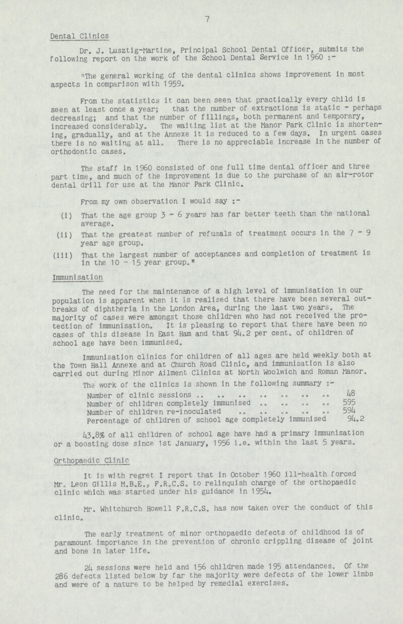 7 Dental Clinics Dr. J. Lusztig-Martlne, Principal School Dental Officer, submits the following report on the work of the School Dental Service in 1960:- The general working of the dental clinics shows improvement in most aspects in comparison with 1959. From the statistics it can been seen that practically every child is seen at least once a year; that the number of extractions is static - perhaps decreasing; and that the number of fillings, both permanent and temporary, increased considerably. The waiting list at the Manor Park Clinic is shorten ing, gradually, and at the Annexe it is reduced to a few days. In urgent cases there is no waiting at all. There is no appreciable increase in the number of orthodontic cases. The staff in 1960 consisted of one full time dental officer and three part time, and much of the improvement is due to the purchase of an air-rotor dental drill for use at the Manor Park Clinic. From my own observation I would say:- (i) That the age group 3-6 years has far better teeth than the national average. (ii) That the greatest number of refusals of treatment occurs in the 7 - 9 year age group. (ill) That the largest number of acceptances and completion of treatment is in the 10-15 year group. Immunisation The need for the maintenance of a high level of immunisation in our population is apparent when it is realised that there have been several out breaks of diphtheria in the London Area, during the last two years. The majority of cases were amongst those children who had not received the pro tection of immunisation. It is pleasing to report that there have been no cases of this disease in East Ham and that 94.2 per cent. of children of school age have been immunised. Immunisation clinics for children of all ages are held weekly both at the Town Hall Annexe and at Church Road Clinic, and immunisation is also carried out during Minor Aliment Clinics at North Woolwich and Roman Manor. The work of the clinics is shown in the following summary:- Number of clinic sessions 48 Number of children completely immunised 595 Number of children re-inoculated 594 Percentage of children of school age completely immunised 94.2 43.8% of all children of school age have had a primary immunisation or a boosting dose since 1st January, 1956 i.e. within the last 5 years. Orthopaedic Clinic It is with regret I report that in October 1960 ill-health forced Mr. Leon Gillis M.B.E., F.R.C.S. to relinquish charge of the orthopaedic clinic which was started under his guidance in 1954. Mr. Whitchurch Howell F.R.C.S. has now taken over the conduct of this clinic. The early treatment of minor orthopaedic defects of childhood is of paramount importance in the prevention of chronic crippling disease of joint and bone in later life. 24 sessions were held and 156 children made 195 attendances, Of the 286 defects listed below by far the majority were defects of the lower limbs and were of a nature to be helped by remedial exercises.