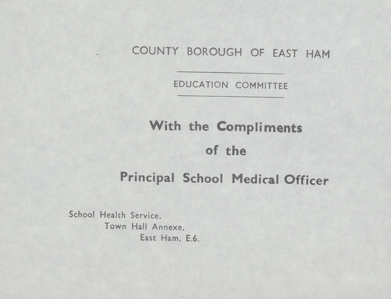 COUNTY BOROUGH OF EAST HAM EDUCATION COMMITTEE With the Compliments of the Principal School Medical Officer School Health Service, Town Hall Annexe, East Ham, E.6.