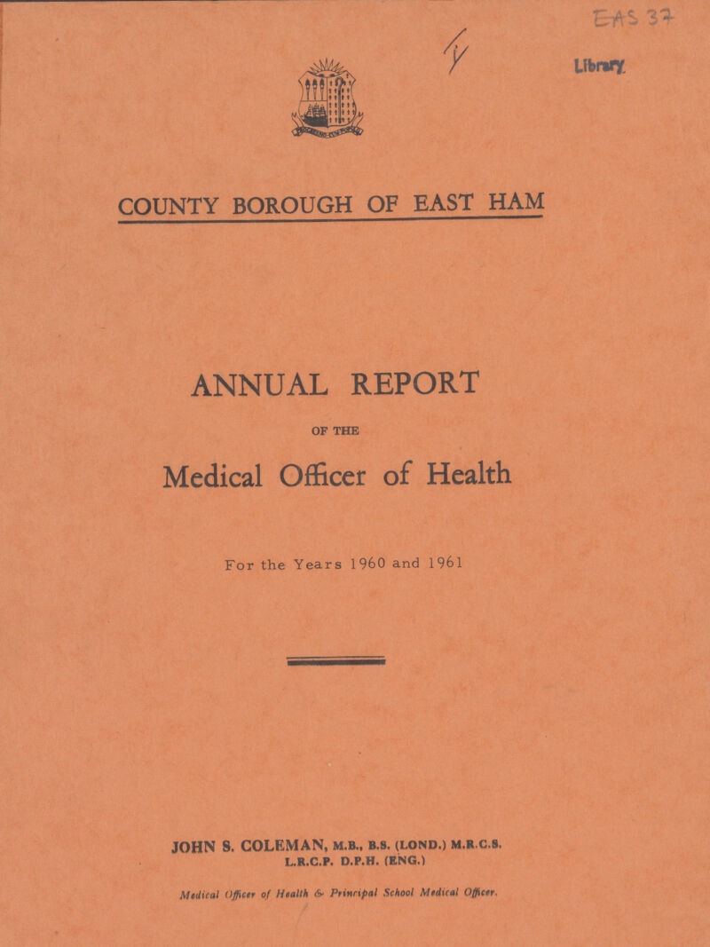 EAS 37 Liabarary. COUNTY BOROUGH OF EAST HAM ANNUAL REPORT of the Medical Officer of Health For the Years 1960 and 1961 JOHN S. COLEMAN, M.B., B.S. (LOND.) M.R.C.S. L.R.C.P. D.P.H. (ENG.) Medical Officer of Health & Principal School Medical Officer.