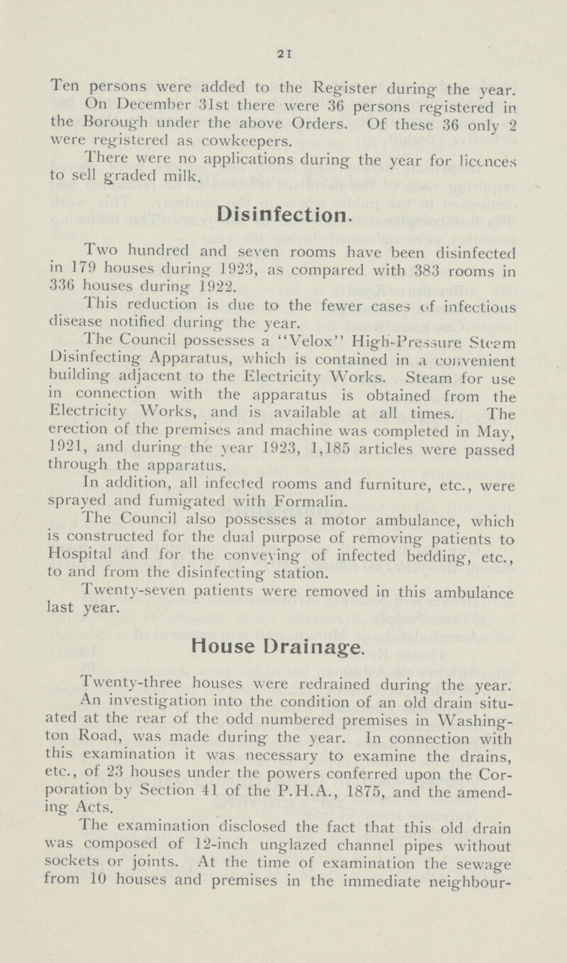 21 Ten persons were added to the Register during- the year. On December 31st there were 36 persons registered in the Borough under the above Orders. Of these 36 only 2 were registered as cowkeepers. There were no applications during the year for liccnces to sell graded milk. Disinfection. Two hundred and seven rooms have been disinfected in 179 houses during 1923, as compared with 383 rooms in 336 houses during 1922. This reduction is due to the fewer cases of infectious disease notified during the year. The Council possesses a Velox High-Pressure Steam Disinfecting Apparatus, which is contained in a convenient building adjacent to the Electricity Works. Steam for use in connection with the apparatus is obtained from the Electricity Works, and is available at all times. The erection of the premises and machine was completed in May, 1921, and during the year 1923, 1,185 articles were passed through the apparatus. In addition, all infected rooms and furniture, etc., were sprayed and fumigated with Formalin. The Council also possesses a motor ambulance, which is constructed for the dual purpose of removing patients to Hospital and for the conveying of infected bedding, etc., to and from the disinfecting station. Twenty-seven patients were removed in this ambulance last year. House Drainage. Twenty-three houses were redrained during the year. An investigation into the condition of an old drain situ ated at the rear of the odd numbered premises in Washing ton Road, was made during the year. In connection with this examination it was necessary to examine the drains, etc., of 23 houses under the powers conferred upon the Cor poration by Section 41 of the P.H.A., 1875, and the amend ing Acts. The examination disclosed the fact that this old drain was composed of 12-inch unglazed channel pipes without sockets or joints. At the time of examination the sewage from 10 houses and premises in the immediate neighbour¬